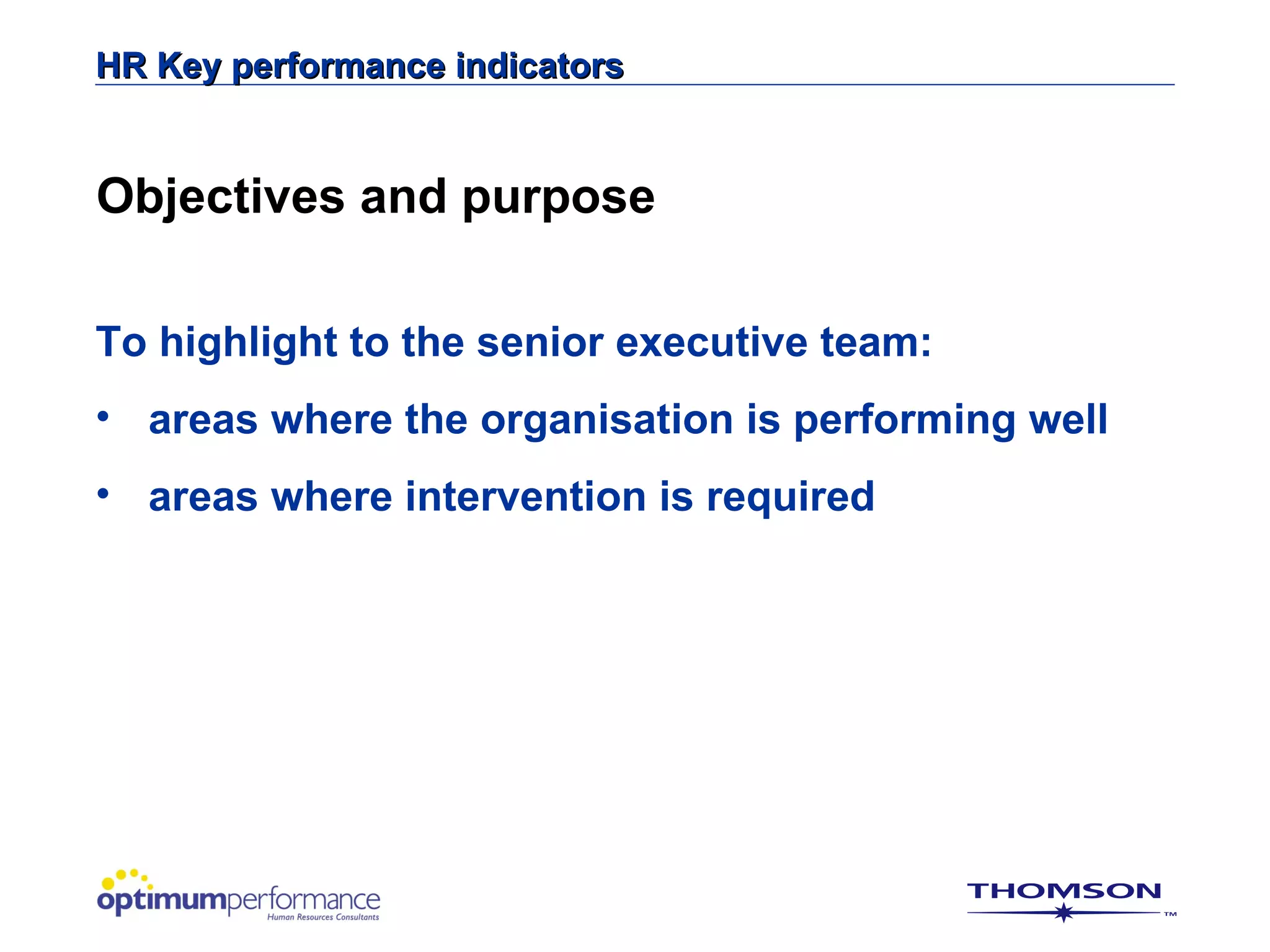 HR Key performance indicators


Objectives and purpose

To highlight to the senior executive team:
• areas where the organisation is performing well
• areas where intervention is required
 