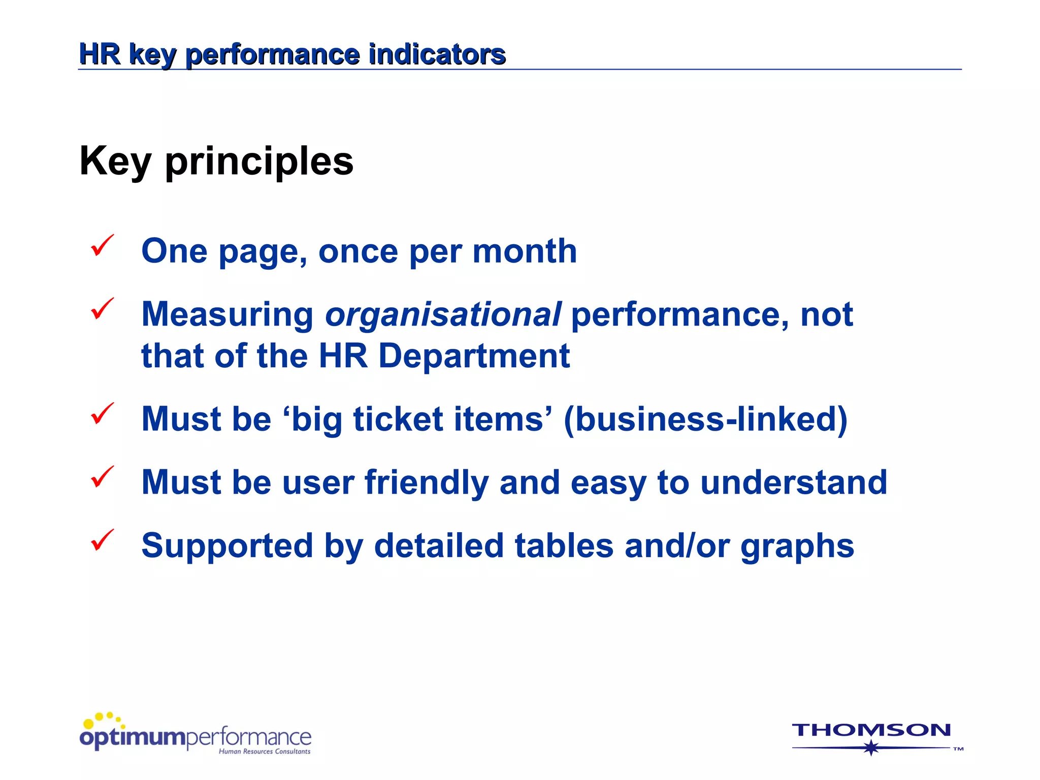 HR key performance indicators


Key principles

 One page, once per month
 Measuring organisational performance, not
  that of the HR Department
 Must be ‘big ticket items’ (business-linked)
 Must be user friendly and easy to understand
 Supported by detailed tables and/or graphs
 