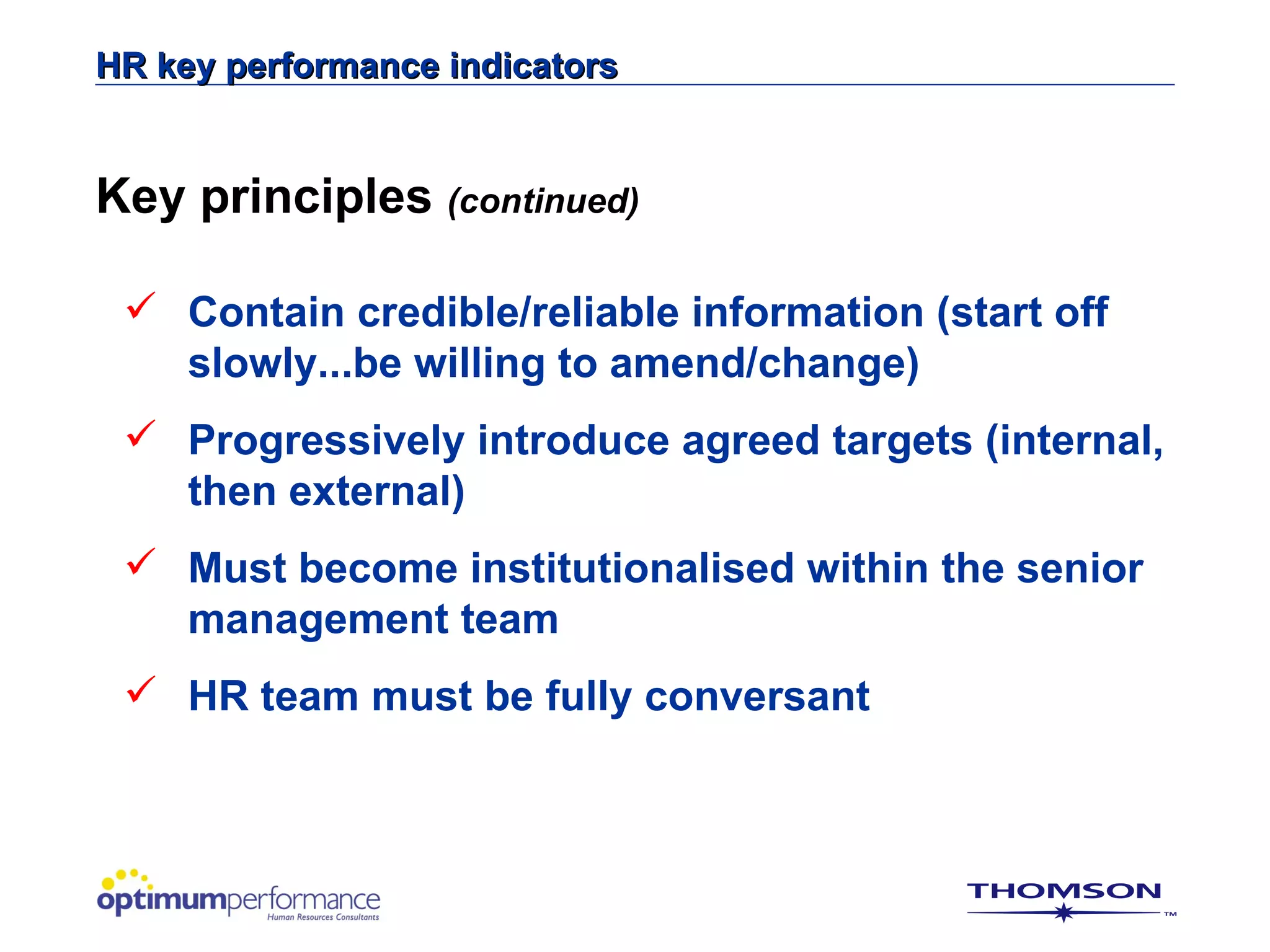 HR key performance indicators


Key principles (continued)

  Contain credible/reliable information (start off
   slowly...be willing to amend/change)
  Progressively introduce agreed targets (internal,
   then external)
  Must become institutionalised within the senior
   management team
  HR team must be fully conversant
 