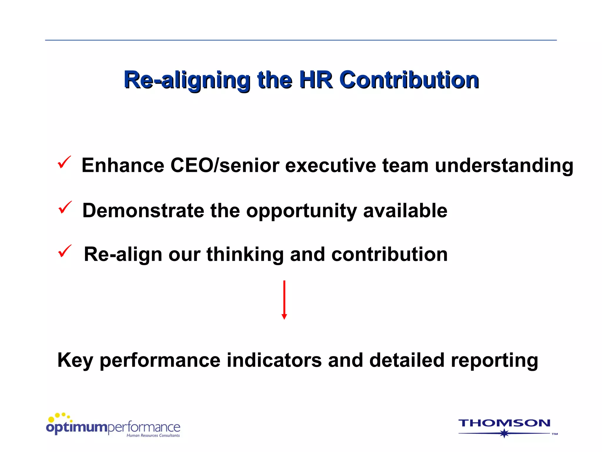 Re-aligning the HR Contribution


 Enhance CEO/senior executive team understanding

 Demonstrate the opportunity available

 Re-align our thinking and contribution




Key performance indicators and detailed reporting
 