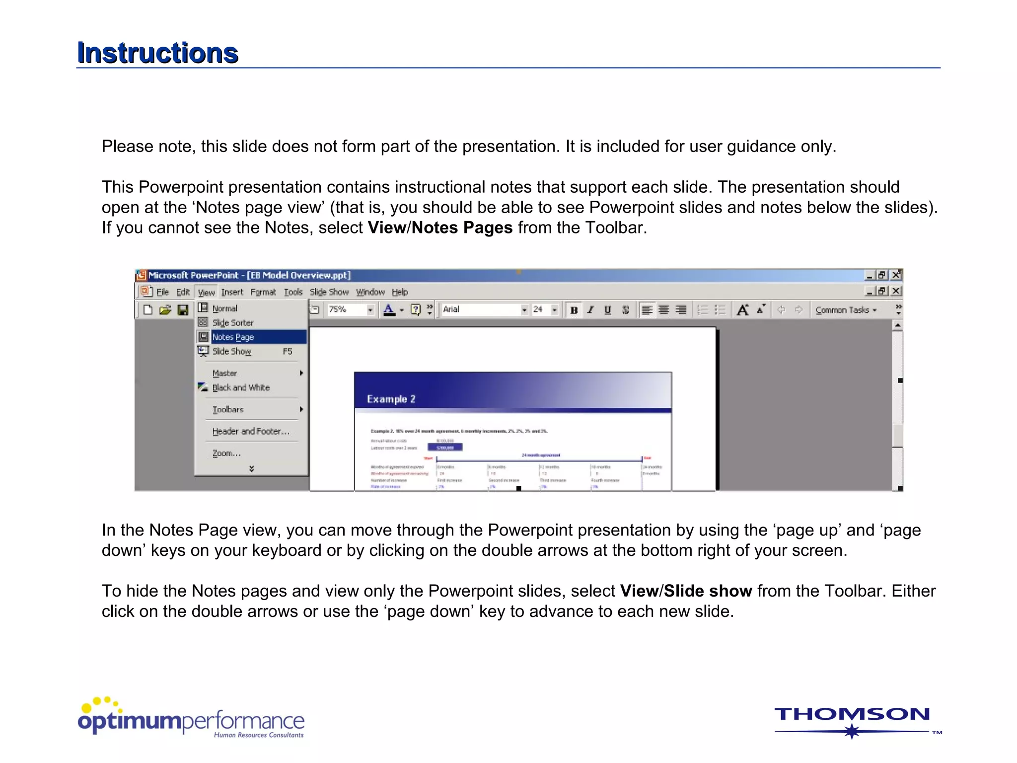 Instructions


 Please note, this slide does not form part of the presentation. It is included for user guidance only.

 This Powerpoint presentation contains instructional notes that support each slide. The presentation should
 open at the ‘Notes page view’ (that is, you should be able to see Powerpoint slides and notes below the slides).
 If you cannot see the Notes, select View/Notes Pages from the Toolbar.




 In the Notes Page view, you can move through the Powerpoint presentation by using the ‘page up’ and ‘page
 down’ keys on your keyboard or by clicking on the double arrows at the bottom right of your screen.

 To hide the Notes pages and view only the Powerpoint slides, select View/Slide show from the Toolbar. Either
 click on the double arrows or use the ‘page down’ key to advance to each new slide.
 