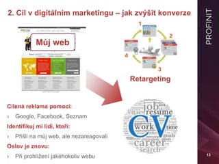 13
2. Cíl v digitálním marketingu – jak zvýšit konverze
Retargeting
Můj web
Cílená reklama pomocí:
› Google, Facebook, Seznam
Identifikuj mi lidi, kteří:
› Přišli na můj web, ale nezareagovali
Oslov je znovu:
› Při prohlížení jakéhokoliv webu
 
