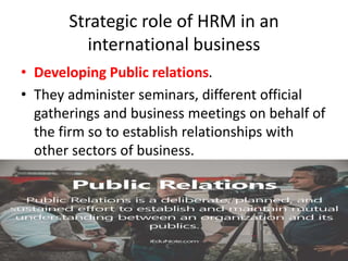 Strategic role of HRM in an
international business
• Developing Public relations.
• They administer seminars, different official
gatherings and business meetings on behalf of
the firm so to establish relationships with
other sectors of business.
 