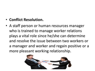 • Conflict Resolution.
• A staff person or human resources manager
who is trained to manage worker relations
plays a vital role since he/she can determine
and resolve the issue between two workers or
a manager and worker and regain positive or a
more pleasant working relationship.
 