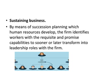 • Sustaining business.
• By means of succession planning which
human resources develop, the firm identifies
workers with the requisite and promise
capabilities to sooner or later transform into
leadership roles with the firm.
 