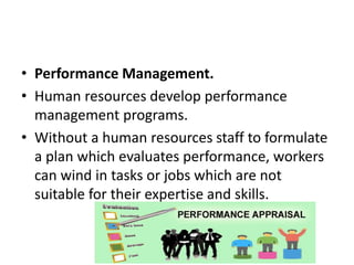 • Performance Management.
• Human resources develop performance
management programs.
• Without a human resources staff to formulate
a plan which evaluates performance, workers
can wind in tasks or jobs which are not
suitable for their expertise and skills.
 