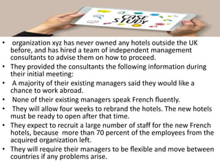 • organization xyz has never owned any hotels outside the UK
before, and has hired a team of independent management
consultants to advise them on how to proceed.
• They provided the consultants the following information during
their initial meeting:
• A majority of their existing managers said they would like a
chance to work abroad.
• None of their existing managers speak French ﬂuently.
• They will allow four weeks to rebrand the hotels. The new hotels
must be ready to open after that time.
• They expect to recruit a large number of staff for the new French
hotels, because more than 70 percent of the employees from the
acquired organization left.
• They will require their managers to be ﬂexible and move between
countries if any problems arise.
 