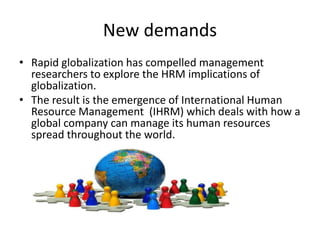 New demands
• Rapid globalization has compelled management
researchers to explore the HRM implications of
globalization.
• The result is the emergence of International Human
Resource Management (IHRM) which deals with how a
global company can manage its human resources
spread throughout the world.
 