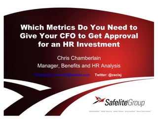Which Metrics Do You Need to
Give Your CFO to Get Approval
     for an HR Investment
          Chris Chamberlain
    Manager, Benefits and HR Analysis
   Christopher.chamberl@safelite.com   Twitter: @ceclsj
 