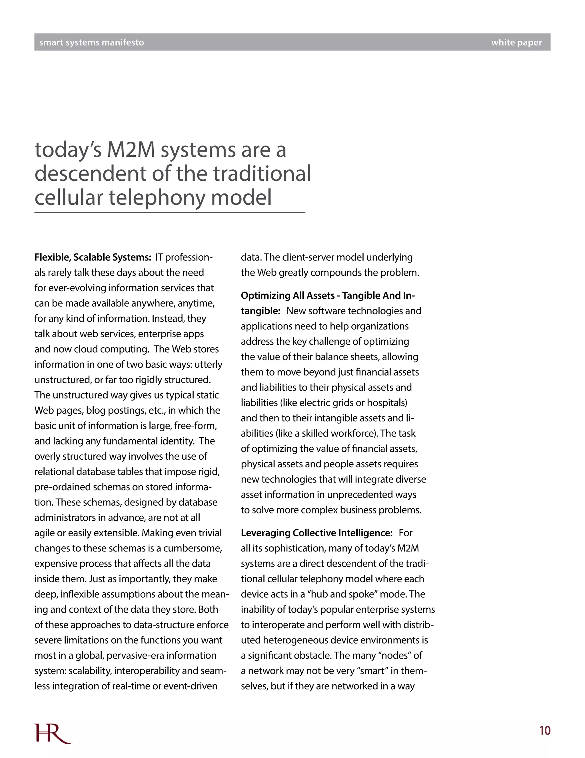 10
smart systems manifesto white paper
Flexible, Scalable Systems: IT profession-
als rarely talk these days about the need
for ever-evolving information services that
can be made available anywhere, anytime,
for any kind of information. Instead, they
talk about web services, enterprise apps
and now cloud computing. The Web stores
information in one of two basic ways: utterly
unstructured, or far too rigidly structured.
The unstructured way gives us typical static
Web pages, blog postings, etc., in which the
basic unit of information is large, free-form,
and lacking any fundamental identity. The
overly structured way involves the use of
relational database tables that impose rigid,
pre-ordained schemas on stored informa-
tion. These schemas, designed by database
administrators in advance, are not at all
agile or easily extensible. Making even trivial
changes to these schemas is a cumbersome,
expensive process that affects all the data
inside them. Just as importantly, they make
deep, inflexible assumptions about the mean-
ing and context of the data they store. Both
of these approaches to data-structure enforce
severe limitations on the functions you want
most in a global, pervasive-era information
system: scalability, interoperability and seam-
less integration of real-time or event-driven
data. The client-server model underlying
the Web greatly compounds the problem.
Optimizing All Assets - Tangible And In-
tangible: New software technologies and
applications need to help organizations
address the key challenge of optimizing
the value of their balance sheets, allowing
them to move beyond just financial assets
and liabilities to their physical assets and
liabilities (like electric grids or hospitals)
and then to their intangible assets and li-
abilities (like a skilled workforce). The task
of optimizing the value of financial assets,
physical assets and people assets requires
new technologies that will integrate diverse
asset information in unprecedented ways
to solve more complex business problems.
Leveraging Collective Intelligence: For
all its sophistication, many of today’s M2M
systems are a direct descendent of the tradi-
tional cellular telephony model where each
device acts in a “hub and spoke” mode. The
inability of today’s popular enterprise systems
to interoperate and perform well with distrib-
uted heterogeneous device environments is
a significant obstacle. The many “nodes” of
a network may not be very “smart” in them-
selves, but if they are networked in a way
today’s M2M systems are a
descendent of the traditional
cellular telephony model
 