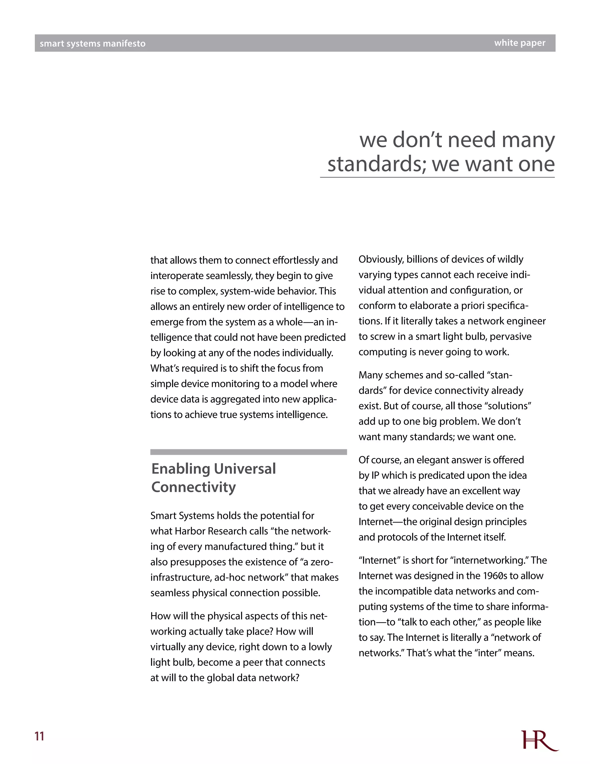 11
smart systems manifesto white paper
that allows them to connect effortlessly and
interoperate seamlessly, they begin to give
rise to complex, system-wide behavior. This
allows an entirely new order of intelligence to
emerge from the system as a whole—an in-
telligence that could not have been predicted
by looking at any of the nodes individually.
What’s required is to shift the focus from
simple device monitoring to a model where
device data is aggregated into new applica-
tions to achieve true systems intelligence.
Smart Systems holds the potential for
what Harbor Research calls “the network-
ing of every manufactured thing.” but it
also presupposes the existence of “a zero-
infrastructure, ad-hoc network” that makes
seamless physical connection possible.
How will the physical aspects of this net-
working actually take place? How will
virtually any device, right down to a lowly
light bulb, become a peer that connects
at will to the global data network?
we don’t need many
standards; we want one
Obviously, billions of devices of wildly
varying types cannot each receive indi-
vidual attention and configuration, or
conform to elaborate a priori specifica-
tions. If it literally takes a network engineer
to screw in a smart light bulb, pervasive
computing is never going to work.
Many schemes and so-called “stan-
dards” for device connectivity already
exist. But of course, all those “solutions”
add up to one big problem. We don’t
want many standards; we want one.
Of course, an elegant answer is offered
by IP which is predicated upon the idea
that we already have an excellent way
to get every conceivable device on the
Internet—the original design principles
and protocols of the Internet itself.
“Internet” is short for “internetworking.” The
Internet was designed in the 1960s to allow
the incompatible data networks and com-
puting systems of the time to share informa-
tion—to “talk to each other,” as people like
to say. The Internet is literally a “network of
networks.” That’s what the “inter” means.
Enabling Universal
Connectivity
 