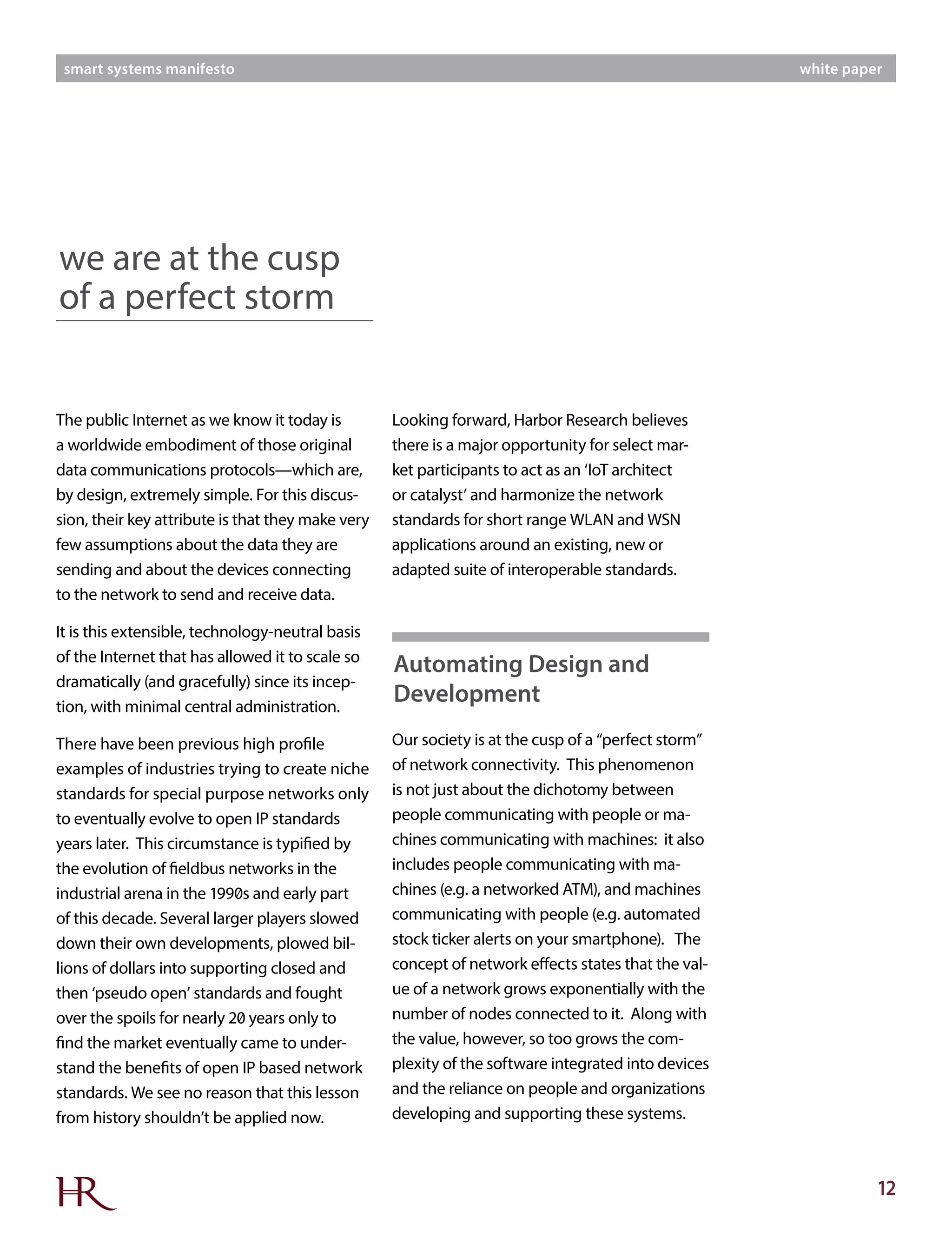 12
smart systems manifesto white paper
The public Internet as we know it today is
a worldwide embodiment of those original
data communications protocols—which are,
by design, extremely simple. For this discus-
sion, their key attribute is that they make very
few assumptions about the data they are
sending and about the devices connecting
to the network to send and receive data.
It is this extensible, technology-neutral basis
of the Internet that has allowed it to scale so
dramatically (and gracefully) since its incep-
tion, with minimal central administration.
There have been previous high profile
examples of industries trying to create niche
standards for special purpose networks only
to eventually evolve to open IP standards
years later. This circumstance is typified by
the evolution of fieldbus networks in the
industrial arena in the 1990s and early part
of this decade. Several larger players slowed
down their own developments, plowed bil-
lions of dollars into supporting closed and
then ‘pseudo open’ standards and fought
over the spoils for nearly 20 years only to
find the market eventually came to under-
stand the benefits of open IP based network
standards. We see no reason that this lesson
from history shouldn’t be applied now.
Looking forward, Harbor Research believes
there is a major opportunity for select mar-
ket participants to act as an ‘IoT architect
or catalyst’ and harmonize the network
standards for short range WLAN and WSN
applications around an existing, new or
adapted suite of interoperable standards.
Our society is at the cusp of a “perfect storm”
of network connectivity. This phenomenon
is not just about the dichotomy between
people communicating with people or ma-
chines communicating with machines: it also
includes people communicating with ma-
chines (e.g. a networked ATM), and machines
communicating with people (e.g. automated
stock ticker alerts on your smartphone). The
concept of network effects states that the val-
ue of a network grows exponentially with the
number of nodes connected to it. Along with
the value, however, so too grows the com-
plexity of the software integrated into devices
and the reliance on people and organizations
developing and supporting these systems.
we are at the cusp
of a perfect storm
Automating Design and
Development
 