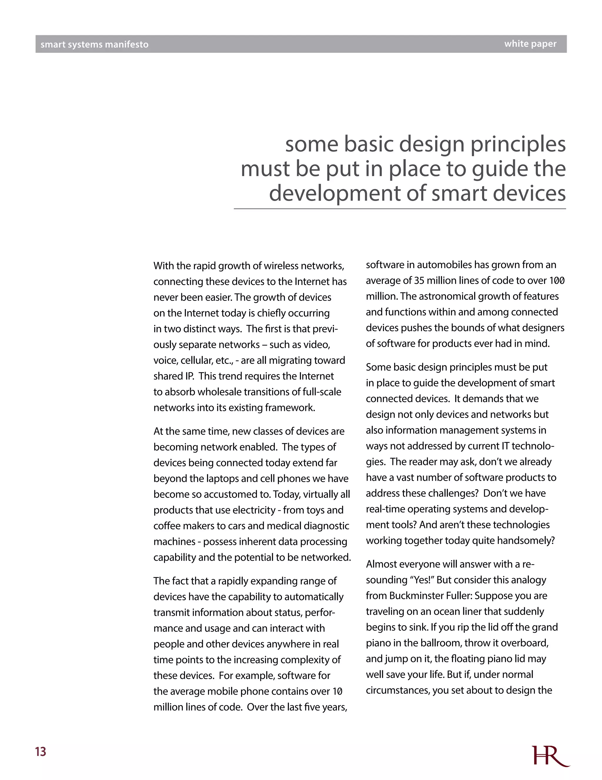 13
smart systems manifesto white paper
With the rapid growth of wireless networks,
connecting these devices to the Internet has
never been easier. The growth of devices
on the Internet today is chiefly occurring
in two distinct ways. The first is that previ-
ously separate networks – such as video,
voice, cellular, etc., - are all migrating toward
shared IP. This trend requires the Internet
to absorb wholesale transitions of full-scale
networks into its existing framework.
At the same time, new classes of devices are
becoming network enabled. The types of
devices being connected today extend far
beyond the laptops and cell phones we have
become so accustomed to. Today, virtually all
products that use electricity - from toys and
coffee makers to cars and medical diagnostic
machines - possess inherent data processing
capability and the potential to be networked.
The fact that a rapidly expanding range of
devices have the capability to automatically
transmit information about status, perfor-
mance and usage and can interact with
people and other devices anywhere in real
time points to the increasing complexity of
these devices. For example, software for
the average mobile phone contains over 10
million lines of code. Over the last five years,
software in automobiles has grown from an
average of 35 million lines of code to over 100
million. The astronomical growth of features
and functions within and among connected
devices pushes the bounds of what designers
of software for products ever had in mind.
Some basic design principles must be put
in place to guide the development of smart
connected devices. It demands that we
design not only devices and networks but
also information management systems in
ways not addressed by current IT technolo-
gies. The reader may ask, don’t we already
have a vast number of software products to
address these challenges? Don’t we have
real-time operating systems and develop-
ment tools? And aren’t these technologies
working together today quite handsomely?
Almost everyone will answer with a re-
sounding “Yes!” But consider this analogy
from Buckminster Fuller: Suppose you are
traveling on an ocean liner that suddenly
begins to sink. If you rip the lid off the grand
piano in the ballroom, throw it overboard,
and jump on it, the floating piano lid may
well save your life. But if, under normal
circumstances, you set about to design the
some basic design principles
must be put in place to guide the
development of smart devices
 