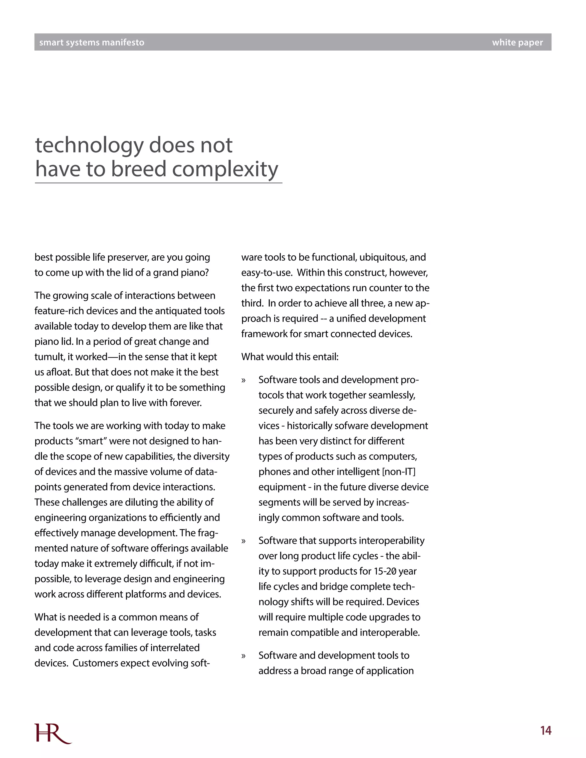 14
smart systems manifesto white paper
best possible life preserver, are you going
to come up with the lid of a grand piano?
The growing scale of interactions between
feature-rich devices and the antiquated tools
available today to develop them are like that
piano lid. In a period of great change and
tumult, it worked—in the sense that it kept
us afloat. But that does not make it the best
possible design, or qualify it to be something
that we should plan to live with forever.
The tools we are working with today to make
products “smart” were not designed to han-
dle the scope of new capabilities, the diversity
of devices and the massive volume of data-
points generated from device interactions.
These challenges are diluting the ability of
engineering organizations to efficiently and
effectively manage development. The frag-
mented nature of software offerings available
today make it extremely difficult, if not im-
possible, to leverage design and engineering
work across different platforms and devices.
What is needed is a common means of
development that can leverage tools, tasks
and code across families of interrelated
devices. Customers expect evolving soft-
ware tools to be functional, ubiquitous, and
easy-to-use. Within this construct, however,
the first two expectations run counter to the
third. In order to achieve all three, a new ap-
proach is required -- a unified development
framework for smart connected devices.
What would this entail:
»» Software tools and development pro-
tocols that work together seamlessly,
securely and safely across diverse de-
vices - historically sofware development
has been very distinct for different
types of products such as computers,
phones and other intelligent [non-IT]
equipment - in the future diverse device
segments will be served by increas-
ingly common software and tools.
»» Software that supports interoperability
over long product life cycles - the abil-
ity to support products for 15-20 year
life cycles and bridge complete tech-
nology shifts will be required. Devices
will require multiple code upgrades to
remain compatible and interoperable.
»» Software and development tools to
address a broad range of application
technology does not
have to breed complexity
 