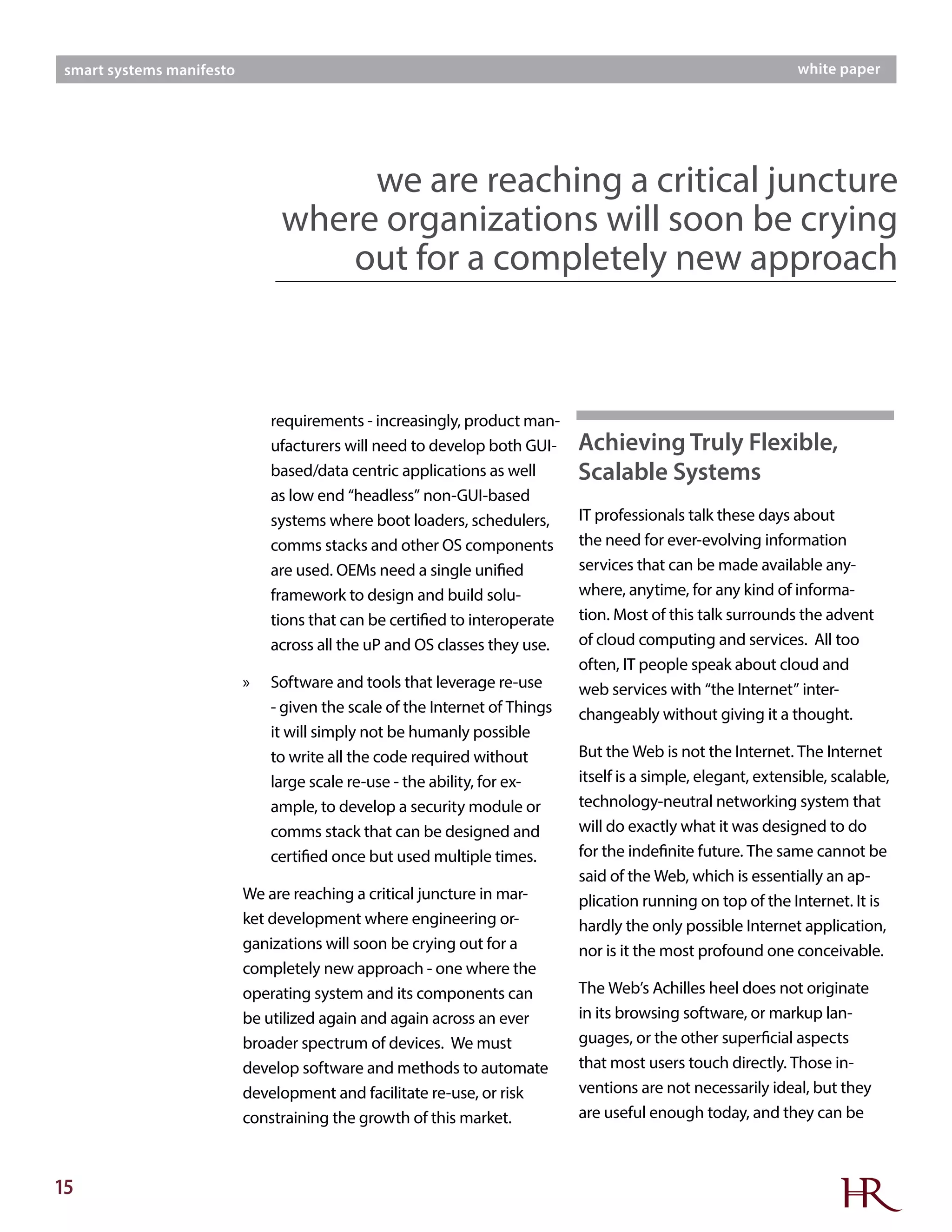 15
smart systems manifesto white paper
requirements - increasingly, product man-
ufacturers will need to develop both GUI-
based/data centric applications as well
as low end “headless” non-GUI-based
systems where boot loaders, schedulers,
comms stacks and other OS components
are used. OEMs need a single unified
framework to design and build solu-
tions that can be certified to interoperate
across all the uP and OS classes they use.
»» Software and tools that leverage re-use
- given the scale of the Internet of Things
it will simply not be humanly possible
to write all the code required without
large scale re-use - the ability, for ex-
ample, to develop a security module or
comms stack that can be designed and
certified once but used multiple times.
We are reaching a critical juncture in mar-
ket development where engineering or-
ganizations will soon be crying out for a
completely new approach - one where the
operating system and its components can
be utilized again and again across an ever
broader spectrum of devices. We must
develop software and methods to automate
development and facilitate re-use, or risk
constraining the growth of this market.
IT professionals talk these days about
the need for ever-evolving information
services that can be made available any-
where, anytime, for any kind of informa-
tion. Most of this talk surrounds the advent
of cloud computing and services. All too
often, IT people speak about cloud and
web services with “the Internet” inter-
changeably without giving it a thought.
But the Web is not the Internet. The Internet
itself is a simple, elegant, extensible, scalable,
technology-neutral networking system that
will do exactly what it was designed to do
for the indefinite future. The same cannot be
said of the Web, which is essentially an ap-
plication running on top of the Internet. It is
hardly the only possible Internet application,
nor is it the most profound one conceivable.
The Web’s Achilles heel does not originate
in its browsing software, or markup lan-
guages, or the other superficial aspects
that most users touch directly. Those in-
ventions are not necessarily ideal, but they
are useful enough today, and they can be
we are reaching a critical juncture
where organizations will soon be crying
out for a completely new approach
Achieving Truly Flexible,
Scalable Systems
 