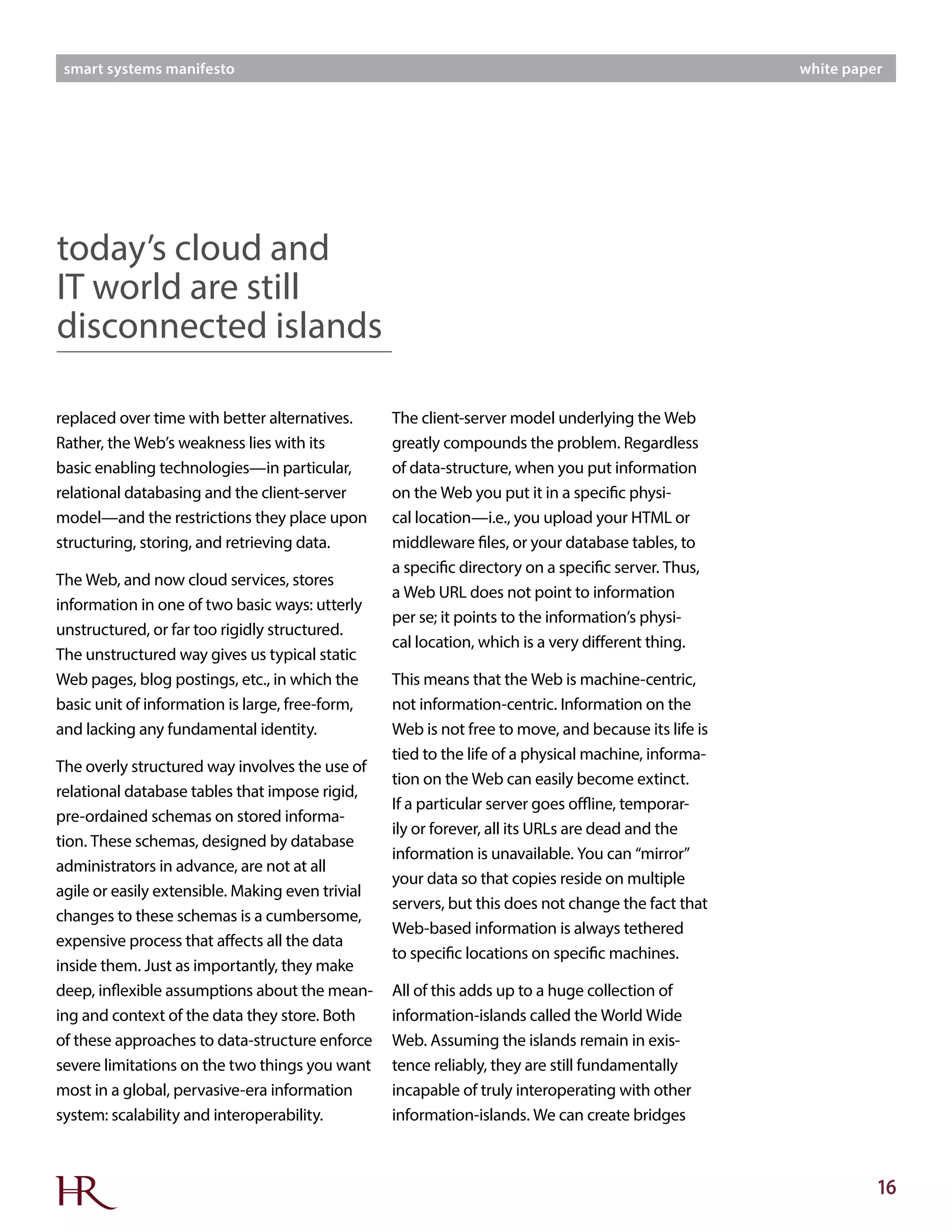 16
smart systems manifesto white paper
replaced over time with better alternatives.
Rather, the Web’s weakness lies with its
basic enabling technologies—in particular,
relational databasing and the client-server
model—and the restrictions they place upon
structuring, storing, and retrieving data.
The Web, and now cloud services, stores
information in one of two basic ways: utterly
unstructured, or far too rigidly structured.
The unstructured way gives us typical static
Web pages, blog postings, etc., in which the
basic unit of information is large, free-form,
and lacking any fundamental identity.
The overly structured way involves the use of
relational database tables that impose rigid,
pre-ordained schemas on stored informa-
tion. These schemas, designed by database
administrators in advance, are not at all
agile or easily extensible. Making even trivial
changes to these schemas is a cumbersome,
expensive process that affects all the data
inside them. Just as importantly, they make
deep, inflexible assumptions about the mean-
ing and context of the data they store. Both
of these approaches to data-structure enforce
severe limitations on the two things you want
most in a global, pervasive-era information
system: scalability and interoperability.
The client-server model underlying the Web
greatly compounds the problem. Regardless
of data-structure, when you put information
on the Web you put it in a specific physi-
cal location—i.e., you upload your HTML or
middleware files, or your database tables, to
a specific directory on a specific server. Thus,
a Web URL does not point to information
per se; it points to the information’s physi-
cal location, which is a very different thing.
This means that the Web is machine-centric,
not information-centric. Information on the
Web is not free to move, and because its life is
tied to the life of a physical machine, informa-
tion on the Web can easily become extinct.
If a particular server goes offline, temporar-
ily or forever, all its URLs are dead and the
information is unavailable. You can “mirror”
your data so that copies reside on multiple
servers, but this does not change the fact that
Web-based information is always tethered
to specific locations on specific machines.
All of this adds up to a huge collection of
information-islands called the World Wide
Web. Assuming the islands remain in exis-
tence reliably, they are still fundamentally
incapable of truly interoperating with other
information-islands. We can create bridges
today’s cloud and
IT world are still
disconnected islands
 