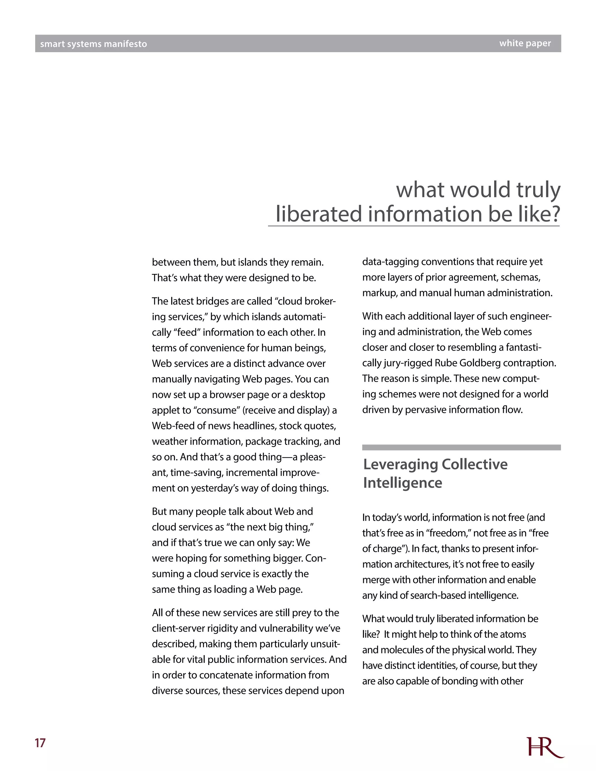 17
smart systems manifesto white paper
between them, but islands they remain.
That’s what they were designed to be.
The latest bridges are called “cloud broker-
ing services,” by which islands automati-
cally “feed” information to each other. In
terms of convenience for human beings,
Web services are a distinct advance over
manually navigating Web pages. You can
now set up a browser page or a desktop
applet to “consume” (receive and display) a
Web-feed of news headlines, stock quotes,
weather information, package tracking, and
so on. And that’s a good thing—a pleas-
ant, time-saving, incremental improve-
ment on yesterday’s way of doing things.
But many people talk about Web and
cloud services as “the next big thing,”
and if that’s true we can only say: We
were hoping for something bigger. Con-
suming a cloud service is exactly the
same thing as loading a Web page.
All of these new services are still prey to the
client-server rigidity and vulnerability we’ve
described, making them particularly unsuit-
able for vital public information services. And
in order to concatenate information from
diverse sources, these services depend upon
data-tagging conventions that require yet
more layers of prior agreement, schemas,
markup, and manual human administration.
With each additional layer of such engineer-
ing and administration, the Web comes
closer and closer to resembling a fantasti-
cally jury-rigged Rube Goldberg contraption.
The reason is simple. These new comput-
ing schemes were not designed for a world
driven by pervasive information flow.
In today’s world, information is not free (and
that’s free as in “freedom,” not free as in “free
of charge”). In fact, thanks to present infor-
mation architectures, it’s not free to easily
merge with other information and enable
any kind of search-based intelligence.
What would truly liberated information be
like? It might help to think of the atoms
and molecules of the physical world. They
have distinct identities, of course, but they
are also capable of bonding with other
what would truly
liberated information be like?
Leveraging Collective
Intelligence
 