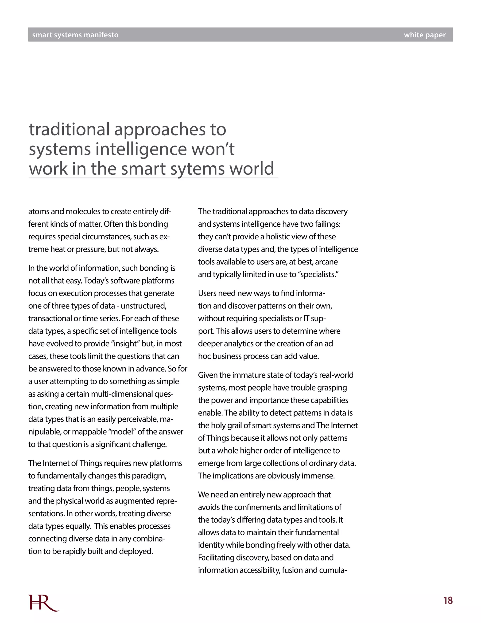 18
smart systems manifesto white paper
The traditional approaches to data discovery
and systems intelligence have two failings:
they can’t provide a holistic view of these
diverse data types and, the types of intelligence
tools available to users are, at best, arcane
and typically limited in use to “specialists.”
Users need new ways to find informa-
tion and discover patterns on their own,
without requiring specialists or IT sup-
port. This allows users to determine where
deeper analytics or the creation of an ad
hoc business process can add value.
Given the immature state of today’s real-world
systems, most people have trouble grasping
the power and importance these capabilities
enable. The ability to detect patterns in data is
the holy grail of smart systems and The Internet
of Things because it allows not only patterns
but a whole higher order of intelligence to
emerge from large collections of ordinary data.
The implications are obviously immense.
We need an entirely new approach that
avoids the confinements and limitations of
the today’s differing data types and tools. It
allows data to maintain their fundamental
identity while bonding freely with other data.
Facilitating discovery, based on data and
information accessibility, fusion and cumula-
atoms and molecules to create entirely dif-
ferent kinds of matter. Often this bonding
requires special circumstances, such as ex-
treme heat or pressure, but not always.
In the world of information, such bonding is
not all that easy. Today’s software platforms
focus on execution processes that generate
one of three types of data - unstructured,
transactional or time series. For each of these
data types, a specific set of intelligence tools
have evolved to provide “insight” but, in most
cases, these tools limit the questions that can
be answered to those known in advance. So for
a user attempting to do something as simple
as asking a certain multi-dimensional ques-
tion, creating new information from multiple
data types that is an easily perceivable, ma-
nipulable, or mappable “model” of the answer
to that question is a significant challenge.
The Internet of Things requires new platforms
to fundamentally changes this paradigm,
treating data from things, people, systems
and the physical world as augmented repre-
sentations. In other words, treating diverse
data types equally. This enables processes
connecting diverse data in any combina-
tion to be rapidly built and deployed.
traditional approaches to
systems intelligence won’t
work in the smart sytems world
 