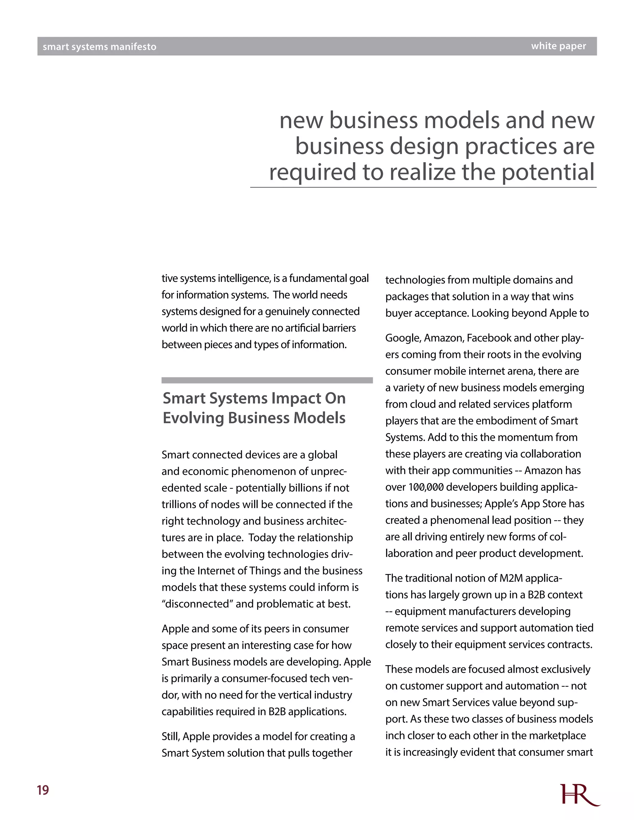 19
smart systems manifesto white paper
tive systems intelligence, is a fundamental goal
for information systems. The world needs
systems designed for a genuinely connected
world in which there are no artificial barriers
between pieces and types of information.
Smart connected devices are a global
and economic phenomenon of unprec-
edented scale - potentially billions if not
trillions of nodes will be connected if the
right technology and business architec-
tures are in place. Today the relationship
between the evolving technologies driv-
ing the Internet of Things and the business
models that these systems could inform is
“disconnected” and problematic at best.
Apple and some of its peers in consumer
space present an interesting case for how
Smart Business models are developing. Apple
is primarily a consumer-focused tech ven-
dor, with no need for the vertical industry
capabilities required in B2B applications.
Still, Apple provides a model for creating a
Smart System solution that pulls together
technologies from multiple domains and
packages that solution in a way that wins
buyer acceptance. Looking beyond Apple to
Google, Amazon, Facebook and other play-
ers coming from their roots in the evolving
consumer mobile internet arena, there are
a variety of new business models emerging
from cloud and related services platform
players that are the embodiment of Smart
Systems. Add to this the momentum from
these players are creating via collaboration
with their app communities -- Amazon has
over 100,000 developers building applica-
tions and businesses; Apple’s App Store has
created a phenomenal lead position -- they
are all driving entirely new forms of col-
laboration and peer product development.
The traditional notion of M2M applica-
tions has largely grown up in a B2B context
-- equipment manufacturers developing
remote services and support automation tied
closely to their equipment services contracts.
These models are focused almost exclusively
on customer support and automation -- not
on new Smart Services value beyond sup-
port. As these two classes of business models
inch closer to each other in the marketplace
it is increasingly evident that consumer smart
Smart Systems Impact On
Evolving Business Models
new business models and new
business design practices are
required to realize the potential
 