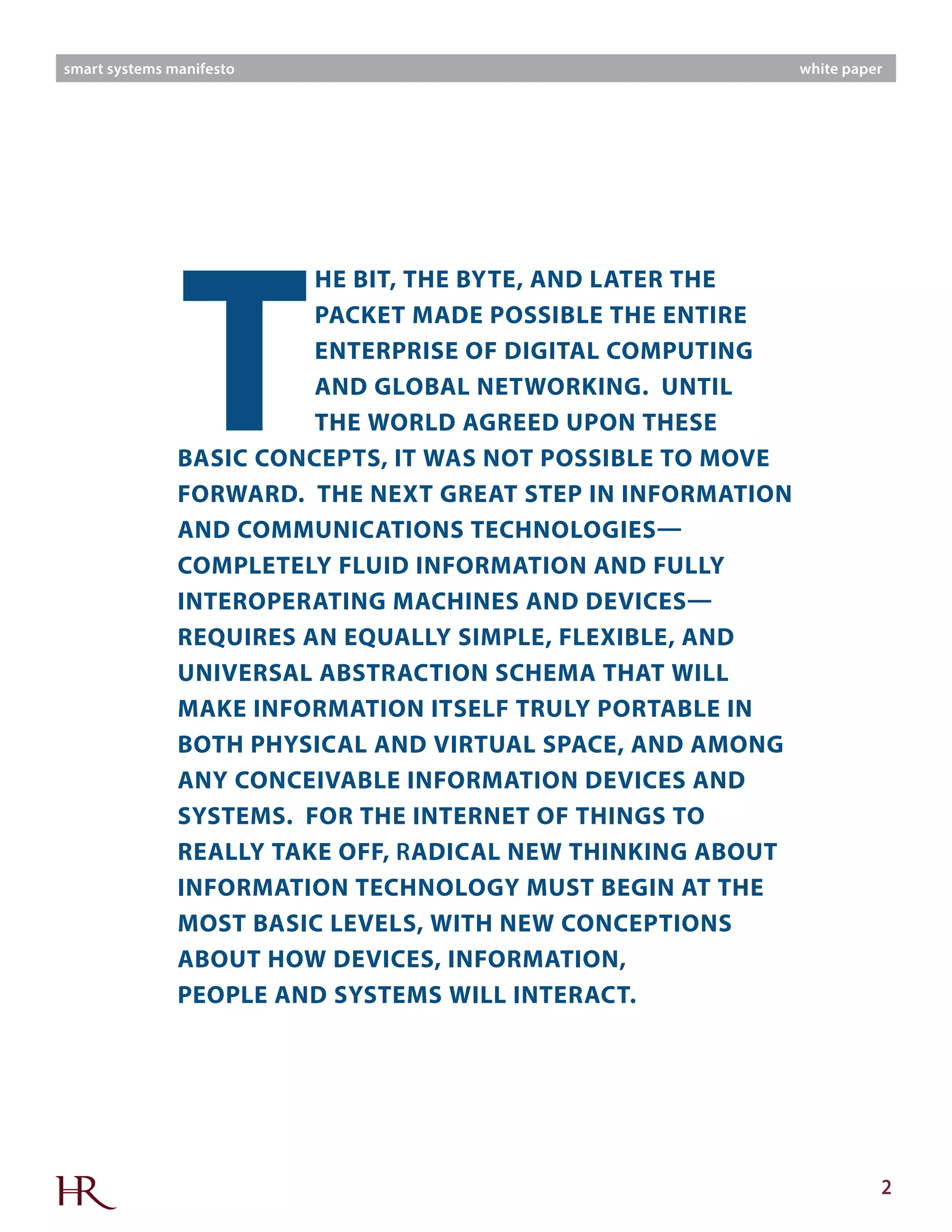 2
smart systems manifesto white paper
T
HE BIT, THE BYTE, AND LATER THE
PACKET MADE POSSIBLE THE ENTIRE
ENTERPRISE OF DIGITAL COMPUTING
AND GLOBAL NETWORKING. UNTIL
THE WORLD AGREED UPON THESE
BASIC CONCEPTS, IT WAS NOT POSSIBLE TO MOVE
FORWARD. THE NEXT GREAT STEP IN INFORMATION
AND COMMUNICATIONS TECHNOLOGIES—
COMPLETELY FLUID INFORMATION AND FULLY
INTEROPERATING MACHINES AND DEVICES—
REQUIRES AN EQUALLY SIMPLE, FLEXIBLE, AND
UNIVERSAL ABSTRACTION SCHEMA THAT WILL
MAKE INFORMATION ITSELF TRULY PORTABLE IN
BOTH PHYSICAL AND VIRTUAL SPACE, AND AMONG
ANY CONCEIVABLE INFORMATION DEVICES AND
SYSTEMS. FOR THE INTERNET OF THINGS TO
REALLY TAKE OFF, RADICAL NEW THINKING ABOUT
INFORMATION TECHNOLOGY MUST BEGIN AT THE
MOST BASIC LEVELS, WITH NEW CONCEPTIONS
ABOUT HOW DEVICES, INFORMATION,
PEOPLE AND SYSTEMS WILL INTERACT.
 