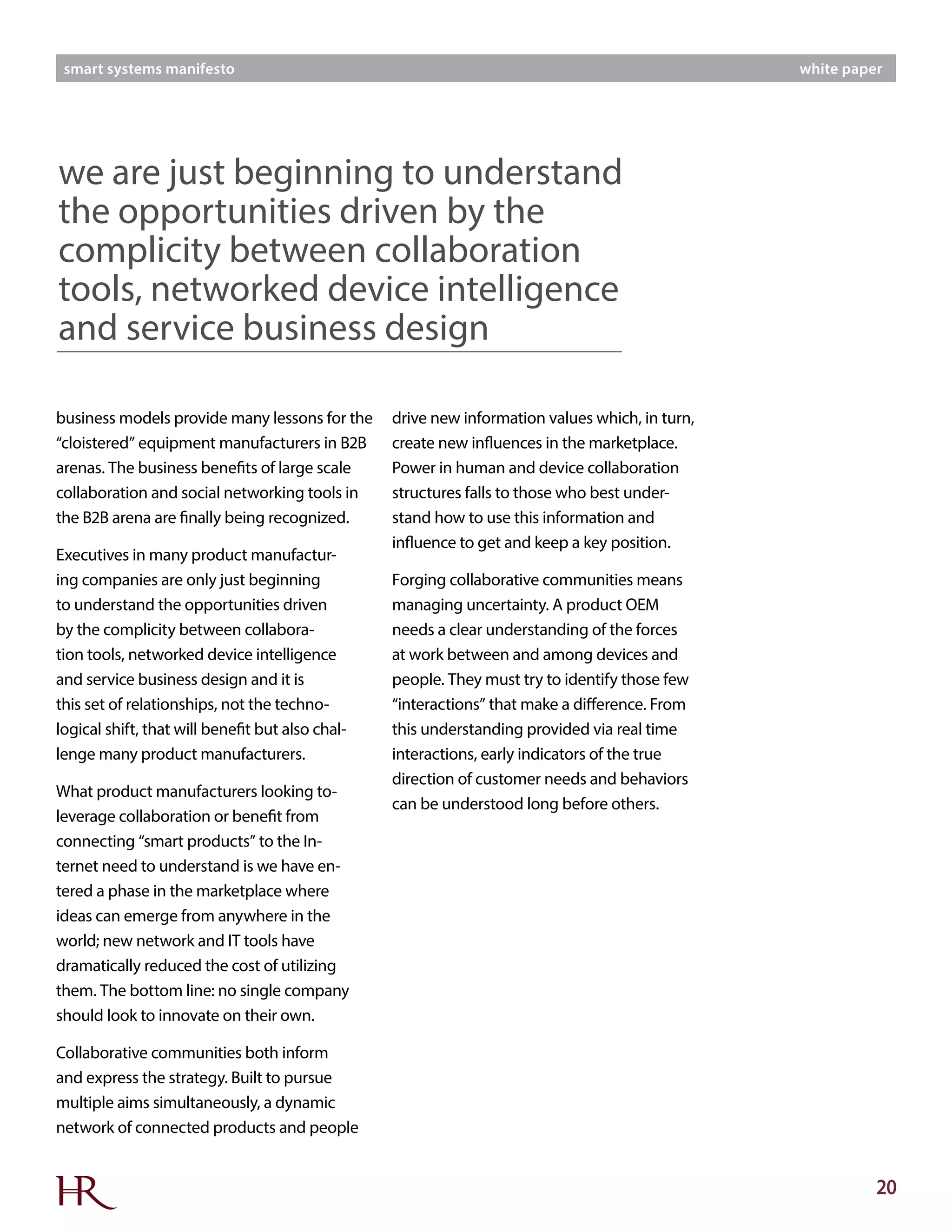 20
smart systems manifesto white paper
business models provide many lessons for the
“cloistered” equipment manufacturers in B2B
arenas. The business benefits of large scale
collaboration and social networking tools in
the B2B arena are finally being recognized.
Executives in many product manufactur-
ing companies are only just beginning
to understand the opportunities driven
by the complicity between collabora-
tion tools, networked device intelligence
and service business design and it is
this set of relationships, not the techno-
logical shift, that will benefit but also chal-
lenge many product manufacturers.
What product manufacturers looking to-
leverage collaboration or benefit from
connecting “smart products” to the In-
ternet need to understand is we have en-
tered a phase in the marketplace where
ideas can emerge from anywhere in the
world; new network and IT tools have
dramatically reduced the cost of utilizing
them. The bottom line: no single company
should look to innovate on their own.
Collaborative communities both inform
and express the strategy. Built to pursue
multiple aims simultaneously, a dynamic
network of connected products and people
drive new information values which, in turn,
create new influences in the marketplace.
Power in human and device collaboration
structures falls to those who best under-
stand how to use this information and
influence to get and keep a key position.
Forging collaborative communities means
managing uncertainty. A product OEM
needs a clear understanding of the forces
at work between and among devices and
people. They must try to identify those few
“interactions” that make a difference. From
this understanding provided via real time
interactions, early indicators of the true
direction of customer needs and behaviors
can be understood long before others.
we are just beginning to understand
the opportunities driven by the
complicity between collaboration
tools, networked device intelligence
and service business design
 