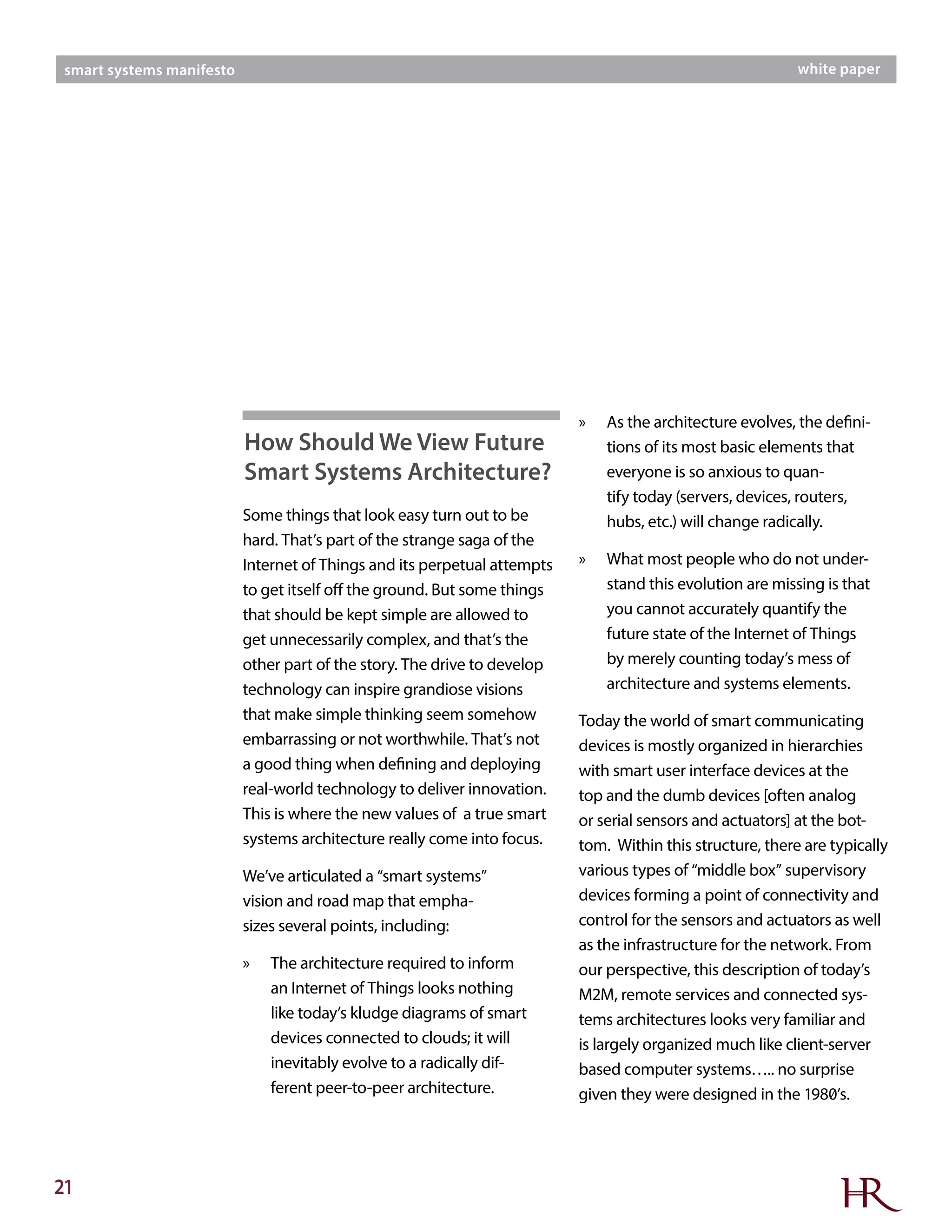 21
smart systems manifesto white paper
Some things that look easy turn out to be
hard. That’s part of the strange saga of the
Internet of Things and its perpetual attempts
to get itself off the ground. But some things
that should be kept simple are allowed to
get unnecessarily complex, and that’s the
other part of the story. The drive to develop
technology can inspire grandiose visions
that make simple thinking seem somehow
embarrassing or not worthwhile. That’s not
a good thing when defining and deploying
real-world technology to deliver innovation.
This is where the new values of a true smart
systems architecture really come into focus.
We’ve articulated a “smart systems”
vision and road map that empha-
sizes several points, including:
»» The architecture required to inform
an Internet of Things looks nothing
like today’s kludge diagrams of smart
devices connected to clouds; it will
inevitably evolve to a radically dif-
ferent peer-to-peer architecture.
»» As the architecture evolves, the defini-
tions of its most basic elements that
everyone is so anxious to quan-
tify today (servers, devices, routers,
hubs, etc.) will change radically.
»» What most people who do not under-
stand this evolution are missing is that
you cannot accurately quantify the
future state of the Internet of Things
by merely counting today’s mess of
architecture and systems elements.
Today the world of smart communicating
devices is mostly organized in hierarchies
with smart user interface devices at the
top and the dumb devices [often analog
or serial sensors and actuators] at the bot-
tom. Within this structure, there are typically
various types of “middle box” supervisory
devices forming a point of connectivity and
control for the sensors and actuators as well
as the infrastructure for the network. From
our perspective, this description of today’s
M2M, remote services and connected sys-
tems architectures looks very familiar and
is largely organized much like client-server
based computer systems….. no surprise
given they were designed in the 1980’s.
How Should We View Future
Smart Systems Architecture?
 