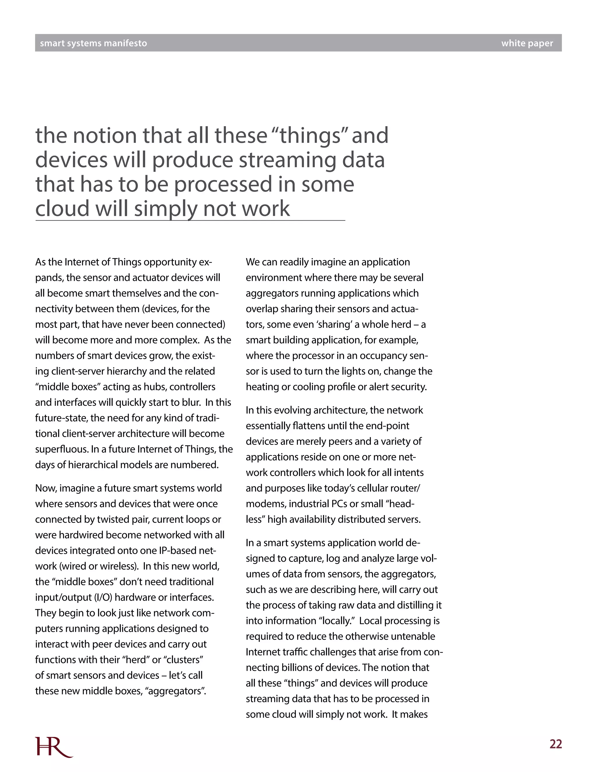 22
smart systems manifesto white paper
As the Internet of Things opportunity ex-
pands, the sensor and actuator devices will
all become smart themselves and the con-
nectivity between them (devices, for the
most part, that have never been connected)
will become more and more complex. As the
numbers of smart devices grow, the exist-
ing client-server hierarchy and the related
“middle boxes” acting as hubs, controllers
and interfaces will quickly start to blur. In this
future-state, the need for any kind of tradi-
tional client-server architecture will become
superfluous. In a future Internet of Things, the
days of hierarchical models are numbered.
Now, imagine a future smart systems world
where sensors and devices that were once
connected by twisted pair, current loops or
were hardwired become networked with all
devices integrated onto one IP-based net-
work (wired or wireless). In this new world,
the “middle boxes” don’t need traditional
input/output (I/O) hardware or interfaces.
They begin to look just like network com-
puters running applications designed to
interact with peer devices and carry out
functions with their “herd” or “clusters”
of smart sensors and devices – let’s call
these new middle boxes, “aggregators”.
We can readily imagine an application
environment where there may be several
aggregators running applications which
overlap sharing their sensors and actua-
tors, some even ‘sharing’ a whole herd – a
smart building application, for example,
where the processor in an occupancy sen-
sor is used to turn the lights on, change the
heating or cooling profile or alert security.
In this evolving architecture, the network
essentially flattens until the end-point
devices are merely peers and a variety of
applications reside on one or more net-
work controllers which look for all intents
and purposes like today’s cellular router/
modems, industrial PCs or small “head-
less” high availability distributed servers.
In a smart systems application world de-
signed to capture, log and analyze large vol-
umes of data from sensors, the aggregators,
such as we are describing here, will carry out
the process of taking raw data and distilling it
into information “locally.” Local processing is
required to reduce the otherwise untenable
Internet traffic challenges that arise from con-
necting billions of devices. The notion that
all these “things” and devices will produce
streaming data that has to be processed in
some cloud will simply not work. It makes
the notion that all these“things”and
devices will produce streaming data
that has to be processed in some
cloud will simply not work
 