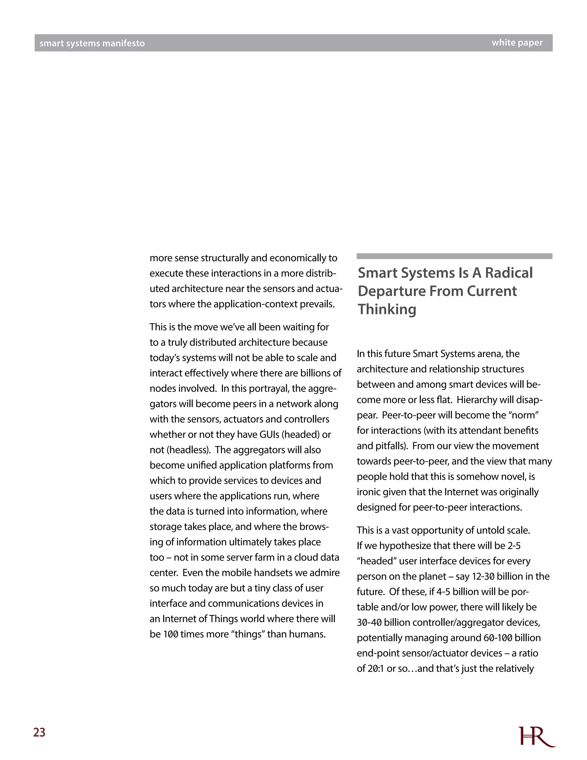 23
smart systems manifesto white paper
more sense structurally and economically to
execute these interactions in a more distrib-
uted architecture near the sensors and actua-
tors where the application-context prevails.
This is the move we’ve all been waiting for
to a truly distributed architecture because
today’s systems will not be able to scale and
interact effectively where there are billions of
nodes involved. In this portrayal, the aggre-
gators will become peers in a network along
with the sensors, actuators and controllers
whether or not they have GUIs (headed) or
not (headless). The aggregators will also
become unified application platforms from
which to provide services to devices and
users where the applications run, where
the data is turned into information, where
storage takes place, and where the brows-
ing of information ultimately takes place
too – not in some server farm in a cloud data
center. Even the mobile handsets we admire
so much today are but a tiny class of user
interface and communications devices in
an Internet of Things world where there will
be 100 times more “things” than humans.
In this future Smart Systems arena, the
architecture and relationship structures
between and among smart devices will be-
come more or less flat. Hierarchy will disap-
pear. Peer-to-peer will become the “norm”
for interactions (with its attendant benefits
and pitfalls). From our view the movement
towards peer-to-peer, and the view that many
people hold that this is somehow novel, is
ironic given that the Internet was originally
designed for peer-to-peer interactions.
This is a vast opportunity of untold scale.
If we hypothesize that there will be 2-5
“headed” user interface devices for every
person on the planet – say 12-30 billion in the
future. Of these, if 4-5 billion will be por-
table and/or low power, there will likely be
30-40 billion controller/aggregator devices,
potentially managing around 60-100 billion
end-point sensor/actuator devices – a ratio
of 20:1 or so…and that’s just the relatively
Smart Systems Is A Radical
Departure From Current
Thinking
 