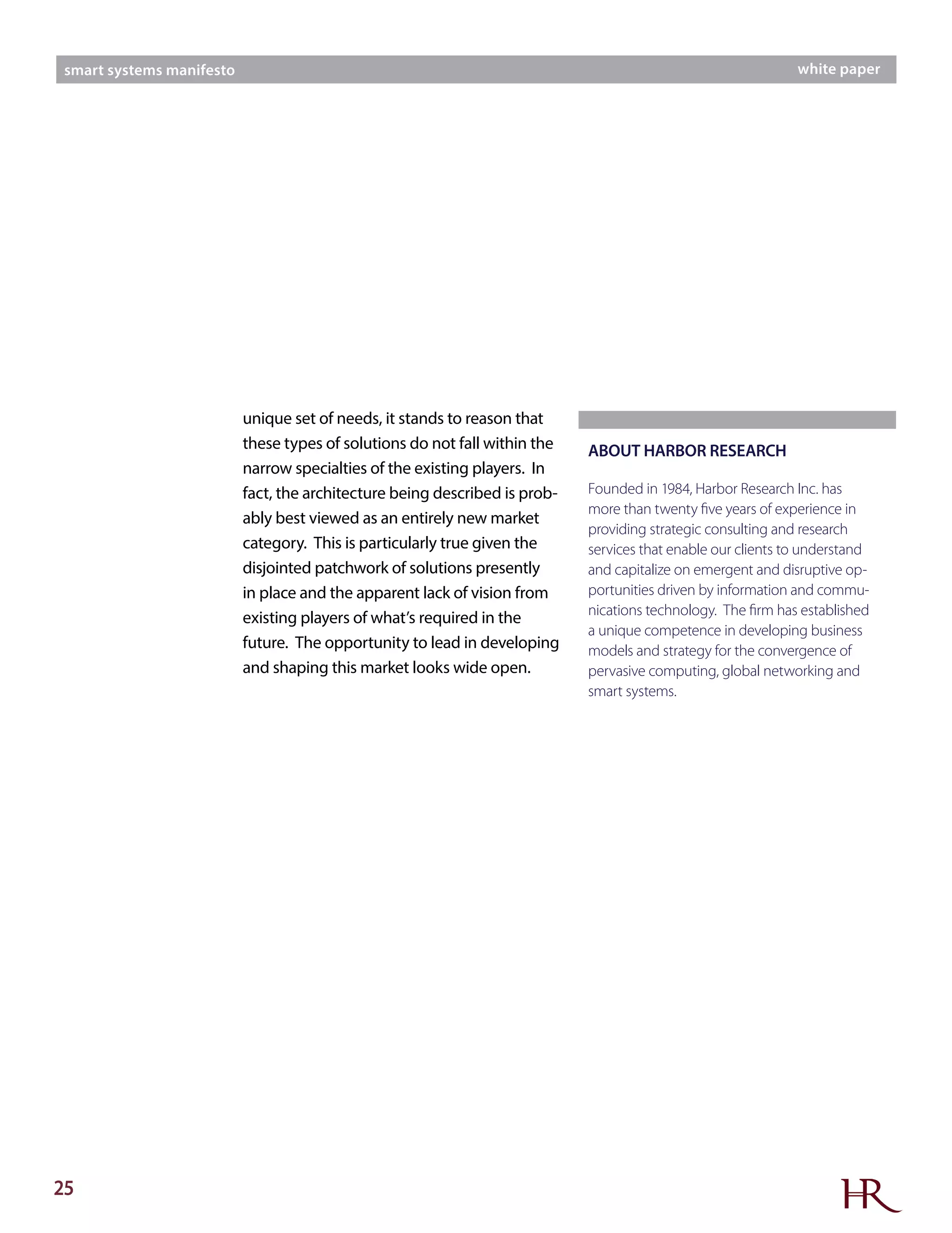25
smart systems manifesto white paper
unique set of needs, it stands to reason that
these types of solutions do not fall within the
narrow specialties of the existing players. In
fact, the architecture being described is prob-
ably best viewed as an entirely new market
category. This is particularly true given the
disjointed patchwork of solutions presently
in place and the apparent lack of vision from
existing players of what’s required in the
future. The opportunity to lead in developing
and shaping this market looks wide open.
ABOUT HARBOR RESEARCH
Founded in 1984, Harbor Research Inc. has
more than twenty five years of experience in
providing strategic consulting and research
services that enable our clients to understand
and capitalize on emergent and disruptive op-
portunities driven by information and commu-
nications technology. The firm has established
a unique competence in developing business
models and strategy for the convergence of
pervasive computing, global networking and
smart systems.
 