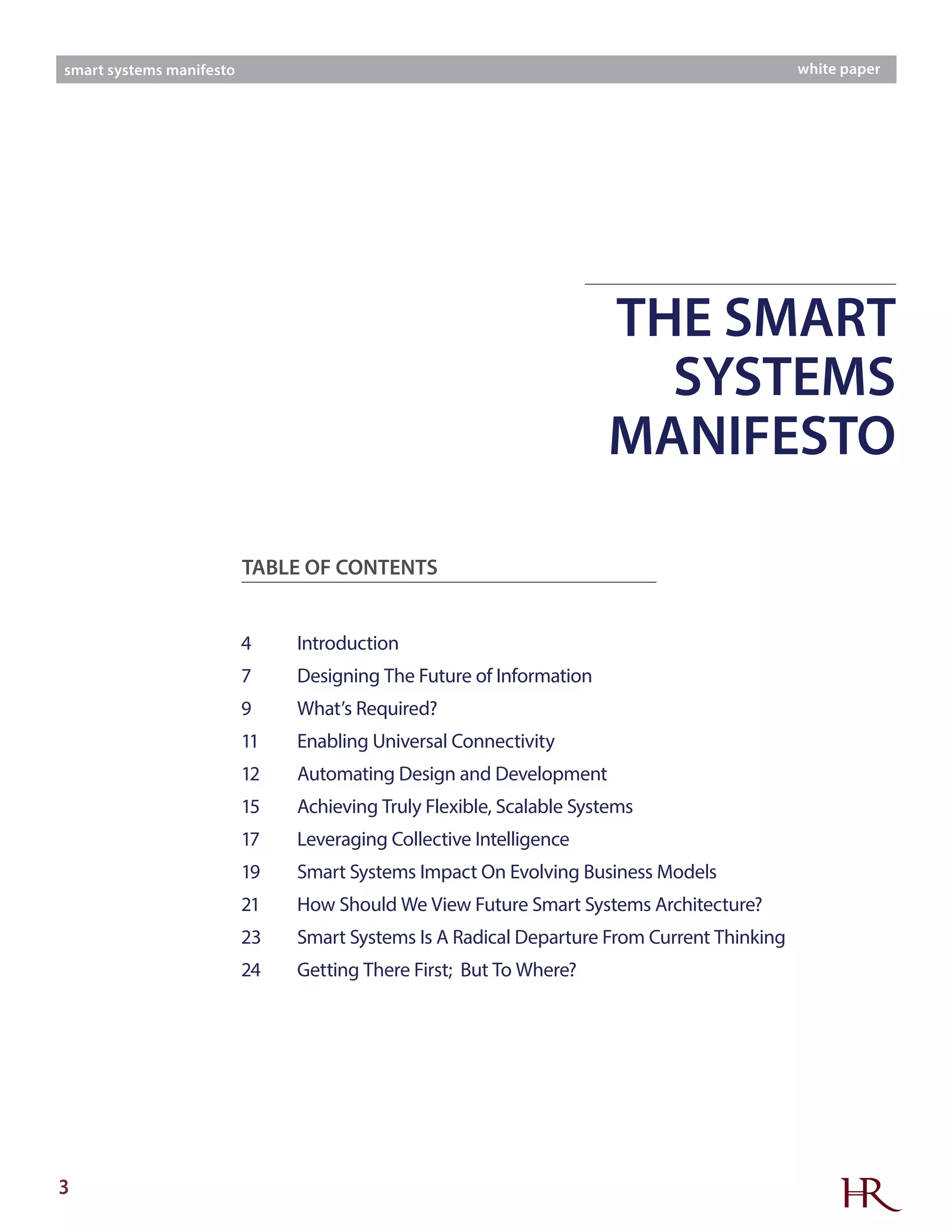 3
smart systems manifesto white paper
TABLE OF CONTENTS
4	Introduction
7	 Designing The Future of Information
9	 What’s Required?
11	 Enabling Universal Connectivity
12	 Automating Design and Development
15	 Achieving Truly Flexible, Scalable Systems
17	 Leveraging Collective Intelligence
19	 Smart Systems Impact On Evolving Business Models
21	 How Should We View Future Smart Systems Architecture?
23	 Smart Systems Is A Radical Departure From Current Thinking
24	 Getting There First; But To Where?
THE SMART
SYSTEMS
MANIFESTO
 