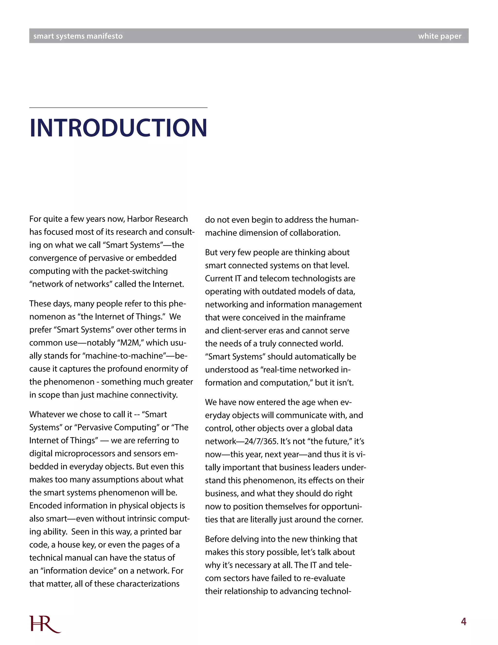 4
smart systems manifesto white paper
For quite a few years now, Harbor Research
has focused most of its research and consult-
ing on what we call “Smart Systems”—the
convergence of pervasive or embedded
computing with the packet-switching
“network of networks” called the Internet.
These days, many people refer to this phe-
nomenon as “the Internet of Things.” We
prefer “Smart Systems” over other terms in
common use—notably “M2M,” which usu-
ally stands for “machine-to-machine”—be-
cause it captures the profound enormity of
the phenomenon - something much greater
in scope than just machine connectivity.
Whatever we chose to call it -- “Smart
Systems” or “Pervasive Computing” or “The
Internet of Things” — we are referring to
digital microprocessors and sensors em-
bedded in everyday objects. But even this
makes too many assumptions about what
the smart systems phenomenon will be.
Encoded information in physical objects is
also smart—even without intrinsic comput-
ing ability. Seen in this way, a printed bar
code, a house key, or even the pages of a
technical manual can have the status of
an “information device” on a network. For
that matter, all of these characterizations
do not even begin to address the human-
machine dimension of collaboration.
But very few people are thinking about
smart connected systems on that level.
Current IT and telecom technologists are
operating with outdated models of data,
networking and information management
that were conceived in the mainframe
and client-server eras and cannot serve
the needs of a truly connected world.
“Smart Systems” should automatically be
understood as “real-time networked in-
formation and computation,” but it isn’t.
We have now entered the age when ev-
eryday objects will communicate with, and
control, other objects over a global data
network—24/7/365. It’s not “the future,” it’s
now—this year, next year—and thus it is vi-
tally important that business leaders under-
stand this phenomenon, its effects on their
business, and what they should do right
now to position themselves for opportuni-
ties that are literally just around the corner.
Before delving into the new thinking that
makes this story possible, let’s talk about
why it’s necessary at all. The IT and tele-
com sectors have failed to re-evaluate
their relationship to advancing technol-
INTRODUCTION
 