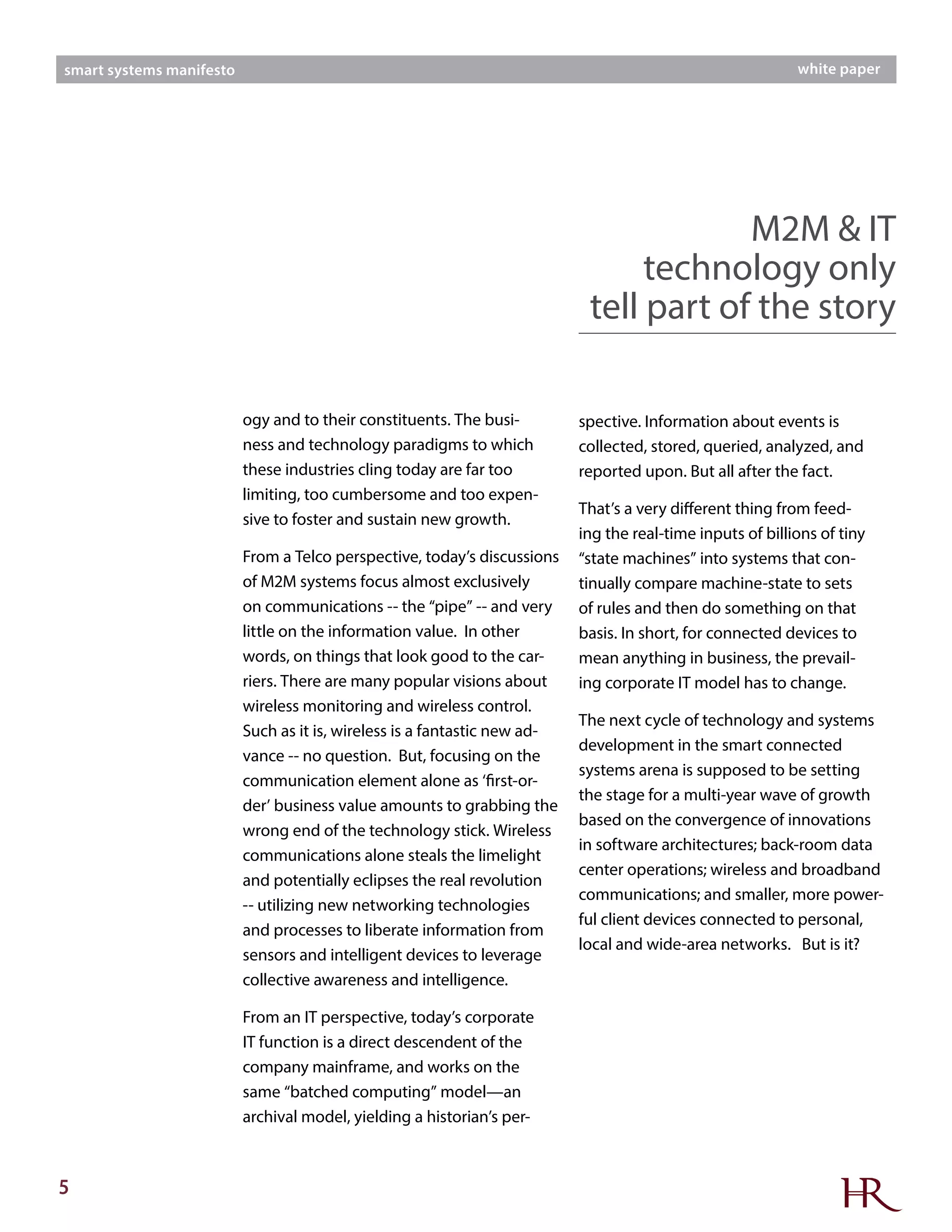 5
smart systems manifesto white paper
M2M & IT
technology only
tell part of the story
ogy and to their constituents. The busi-
ness and technology paradigms to which
these industries cling today are far too
limiting, too cumbersome and too expen-
sive to foster and sustain new growth.
From a Telco perspective, today’s discussions
of M2M systems focus almost exclusively
on communications -- the “pipe” -- and very
little on the information value. In other
words, on things that look good to the car-
riers. There are many popular visions about
wireless monitoring and wireless control.
Such as it is, wireless is a fantastic new ad-
vance -- no question. But, focusing on the
communication element alone as ‘first-or-
der’ business value amounts to grabbing the
wrong end of the technology stick. Wireless
communications alone steals the limelight
and potentially eclipses the real revolution
-- utilizing new networking technologies
and processes to liberate information from
sensors and intelligent devices to leverage
collective awareness and intelligence.
From an IT perspective, today’s corporate
IT function is a direct descendent of the
company mainframe, and works on the
same “batched computing” model—an
archival model, yielding a historian’s per-
spective. Information about events is
collected, stored, queried, analyzed, and
reported upon. But all after the fact.
That’s a very different thing from feed-
ing the real-time inputs of billions of tiny
“state machines” into systems that con-
tinually compare machine-state to sets
of rules and then do something on that
basis. In short, for connected devices to
mean anything in business, the prevail-
ing corporate IT model has to change.
The next cycle of technology and systems
development in the smart connected
systems arena is supposed to be setting
the stage for a multi-year wave of growth
based on the convergence of innovations
in software architectures; back-room data
center operations; wireless and broadband
communications; and smaller, more power-
ful client devices connected to personal,
local and wide-area networks. But is it?
 
