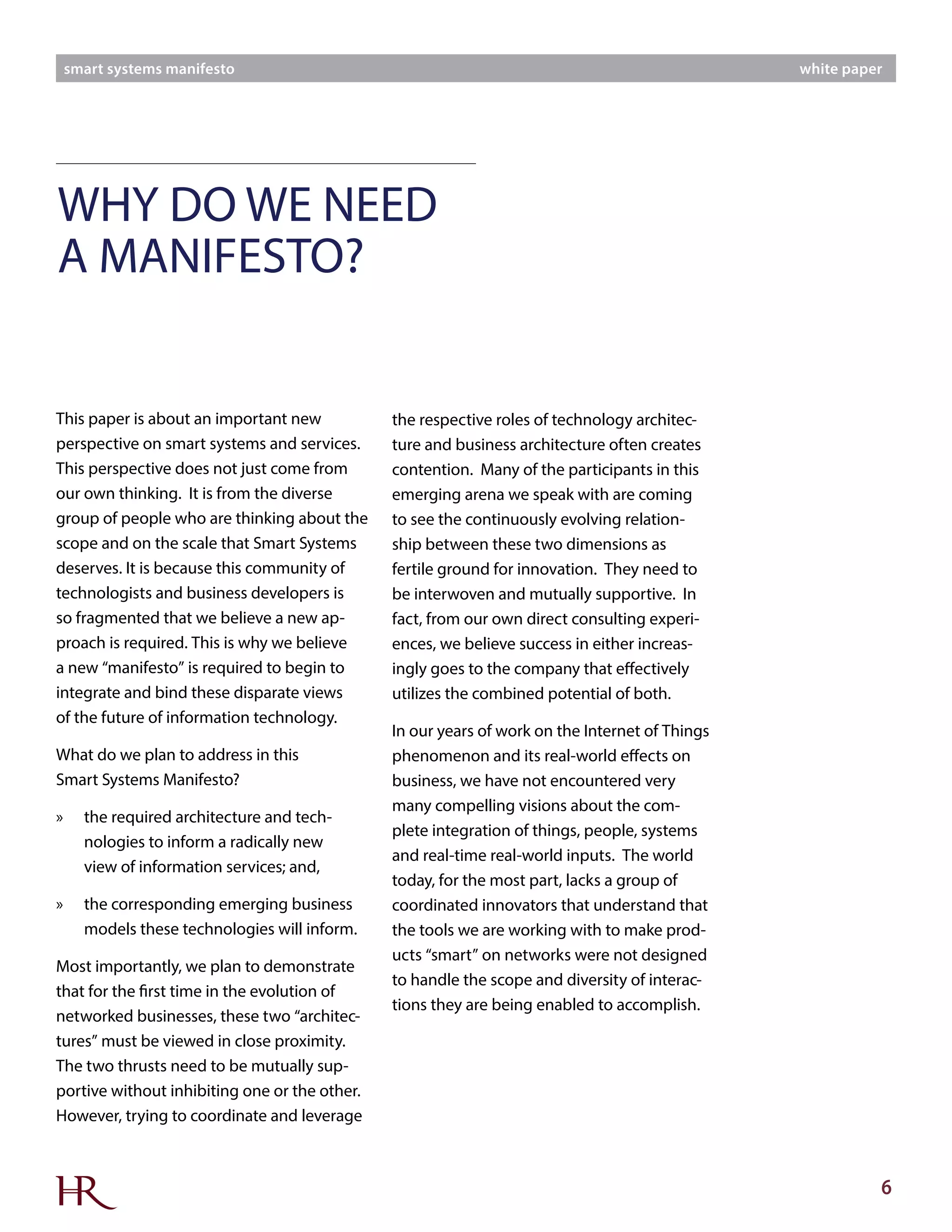 6
smart systems manifesto white paper
This paper is about an important new
perspective on smart systems and services.
This perspective does not just come from
our own thinking. It is from the diverse
group of people who are thinking about the
scope and on the scale that Smart Systems
deserves. It is because this community of
technologists and business developers is
so fragmented that we believe a new ap-
proach is required. This is why we believe
a new “manifesto” is required to begin to
integrate and bind these disparate views
of the future of information technology.
What do we plan to address in this
Smart Systems Manifesto?
»» the required architecture and tech-
nologies to inform a radically new
view of information services; and,
»» the corresponding emerging business
models these technologies will inform.
Most importantly, we plan to demonstrate
that for the first time in the evolution of
networked businesses, these two “architec-
tures” must be viewed in close proximity.
The two thrusts need to be mutually sup-
portive without inhibiting one or the other.
However, trying to coordinate and leverage
the respective roles of technology architec-
ture and business architecture often creates
contention. Many of the participants in this
emerging arena we speak with are coming
to see the continuously evolving relation-
ship between these two dimensions as
fertile ground for innovation. They need to
be interwoven and mutually supportive. In
fact, from our own direct consulting experi-
ences, we believe success in either increas-
ingly goes to the company that effectively
utilizes the combined potential of both.
In our years of work on the Internet of Things
phenomenon and its real-world effects on
business, we have not encountered very
many compelling visions about the com-
plete integration of things, people, systems
and real-time real-world inputs. The world
today, for the most part, lacks a group of
coordinated innovators that understand that
the tools we are working with to make prod-
ucts “smart” on networks were not designed
to handle the scope and diversity of interac-
tions they are being enabled to accomplish.
WHY DO WE NEED
A MANIFESTO?
 