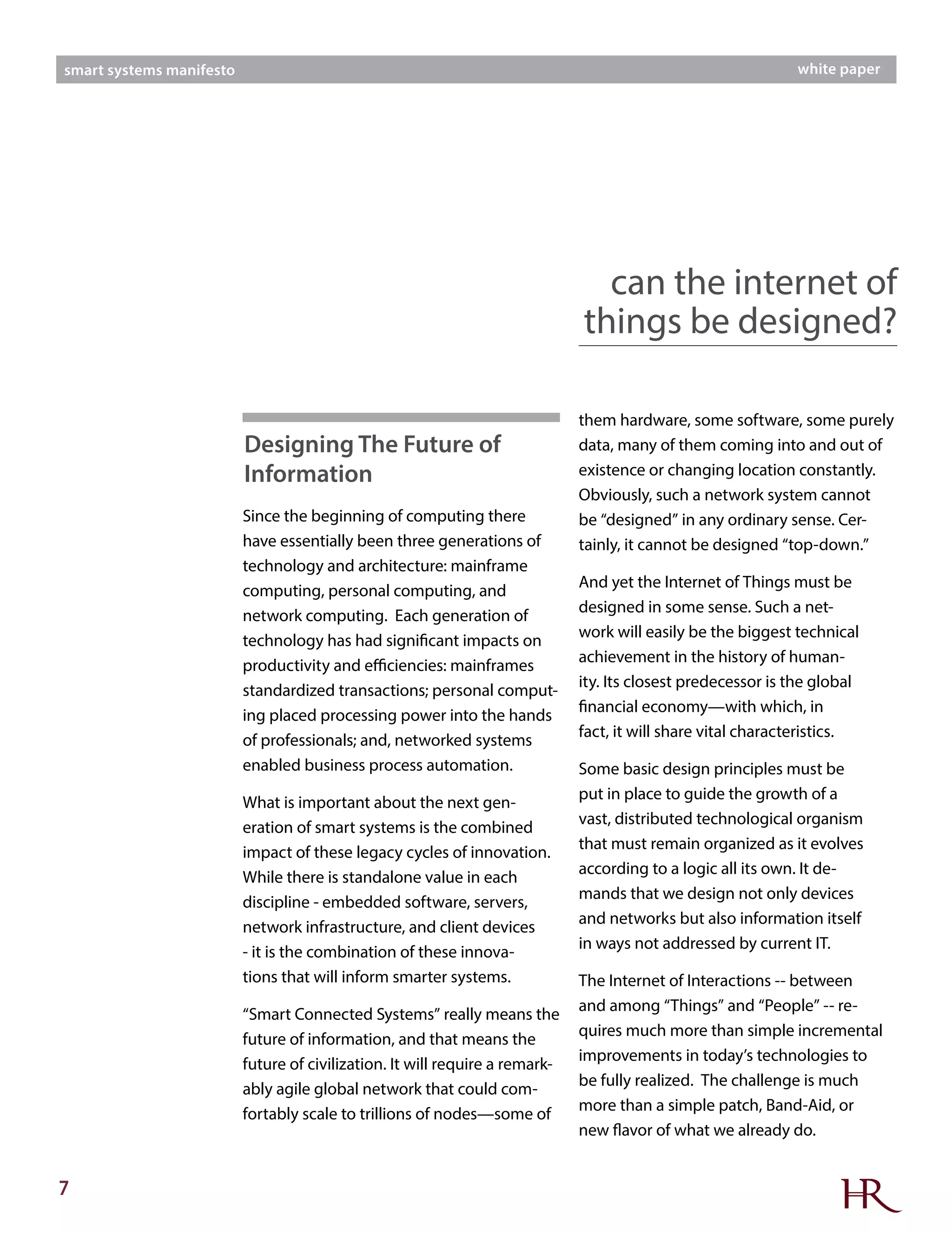 7
smart systems manifesto white paper
Since the beginning of computing there
have essentially been three generations of
technology and architecture: mainframe
computing, personal computing, and
network computing. Each generation of
technology has had significant impacts on
productivity and efficiencies: mainframes
standardized transactions; personal comput-
ing placed processing power into the hands
of professionals; and, networked systems
enabled business process automation.
What is important about the next gen-
eration of smart systems is the combined
impact of these legacy cycles of innovation.
While there is standalone value in each
discipline - embedded software, servers,
network infrastructure, and client devices
- it is the combination of these innova-
tions that will inform smarter systems.
“Smart Connected Systems” really means the
future of information, and that means the
future of civilization. It will require a remark-
ably agile global network that could com-
fortably scale to trillions of nodes—some of
them hardware, some software, some purely
data, many of them coming into and out of
existence or changing location constantly.
Obviously, such a network system cannot
be “designed” in any ordinary sense. Cer-
tainly, it cannot be designed “top-down.”
And yet the Internet of Things must be
designed in some sense. Such a net-
work will easily be the biggest technical
achievement in the history of human-
ity. Its closest predecessor is the global
financial economy—with which, in
fact, it will share vital characteristics.
Some basic design principles must be
put in place to guide the growth of a
vast, distributed technological organism
that must remain organized as it evolves
according to a logic all its own. It de-
mands that we design not only devices
and networks but also information itself
in ways not addressed by current IT.
The Internet of Interactions -- between
and among “Things” and “People” -- re-
quires much more than simple incremental
improvements in today’s technologies to
be fully realized. The challenge is much
more than a simple patch, Band-Aid, or
new flavor of what we already do.
can the internet of
things be designed?
Designing The Future of
Information
 