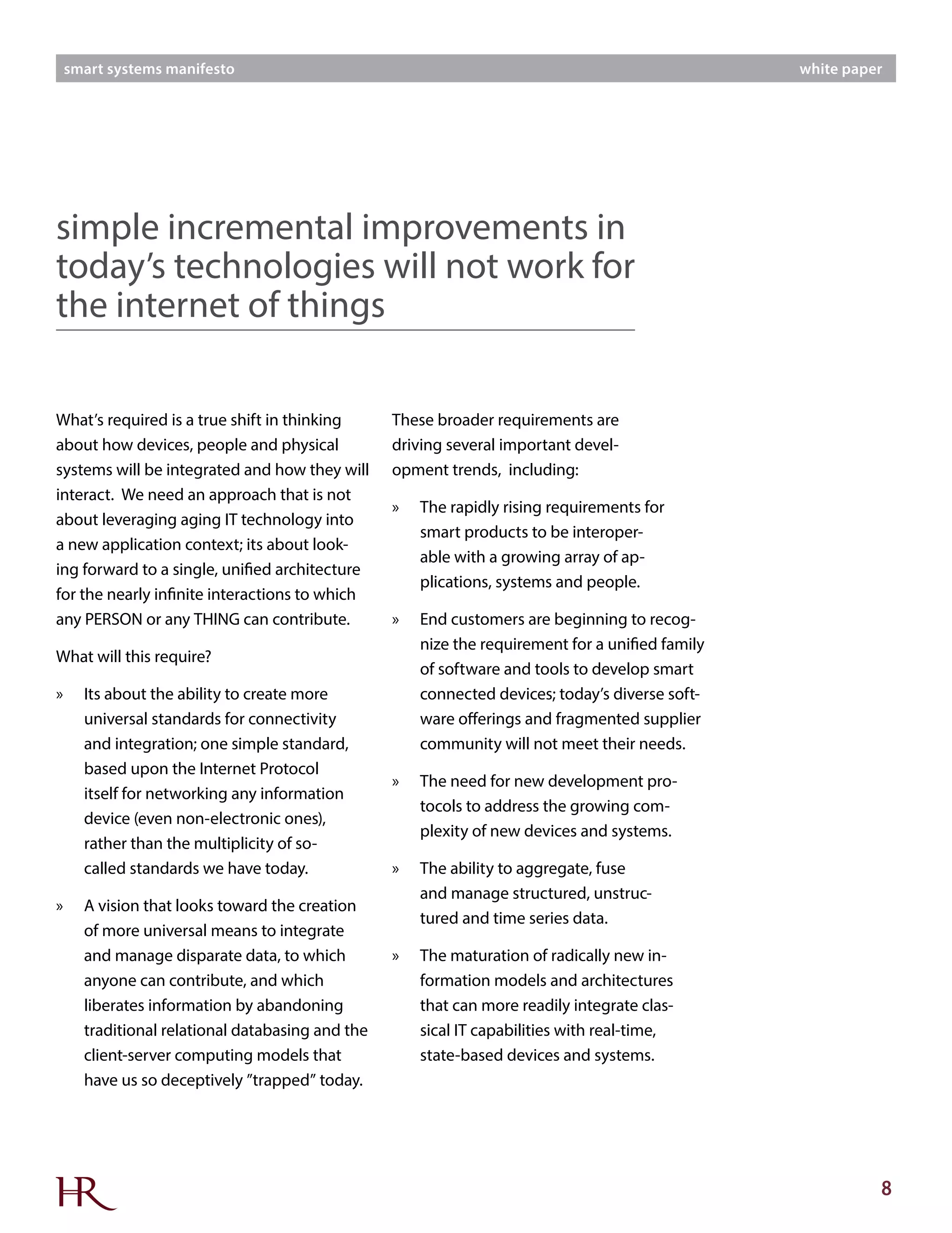 8
smart systems manifesto white paper
What’s required is a true shift in thinking
about how devices, people and physical
systems will be integrated and how they will
interact. We need an approach that is not
about leveraging aging IT technology into
a new application context; its about look-
ing forward to a single, unified architecture
for the nearly infinite interactions to which
any PERSON or any THING can contribute.
What will this require?
»» Its about the ability to create more
universal standards for connectivity
and integration; one simple standard,
based upon the Internet Protocol
itself for networking any information
device (even non-electronic ones),
rather than the multiplicity of so-
called standards we have today.
»» A vision that looks toward the creation
of more universal means to integrate
and manage disparate data, to which
anyone can contribute, and which
liberates information by abandoning
traditional relational databasing and the
client-server computing models that
have us so deceptively ”trapped” today.
simple incremental improvements in
today’s technologies will not work for
the internet of things
These broader requirements are
driving several important devel-
opment trends, including:
»» The rapidly rising requirements for
smart products to be interoper-
able with a growing array of ap-
plications, systems and people.
»» End customers are beginning to recog-
nize the requirement for a unified family
of software and tools to develop smart
connected devices; today’s diverse soft-
ware offerings and fragmented supplier
community will not meet their needs.
»» The need for new development pro-
tocols to address the growing com-
plexity of new devices and systems.
»» The ability to aggregate, fuse
and manage structured, unstruc-
tured and time series data.
»» The maturation of radically new in-
formation models and architectures
that can more readily integrate clas-
sical IT capabilities with real-time,
state-based devices and systems.
 