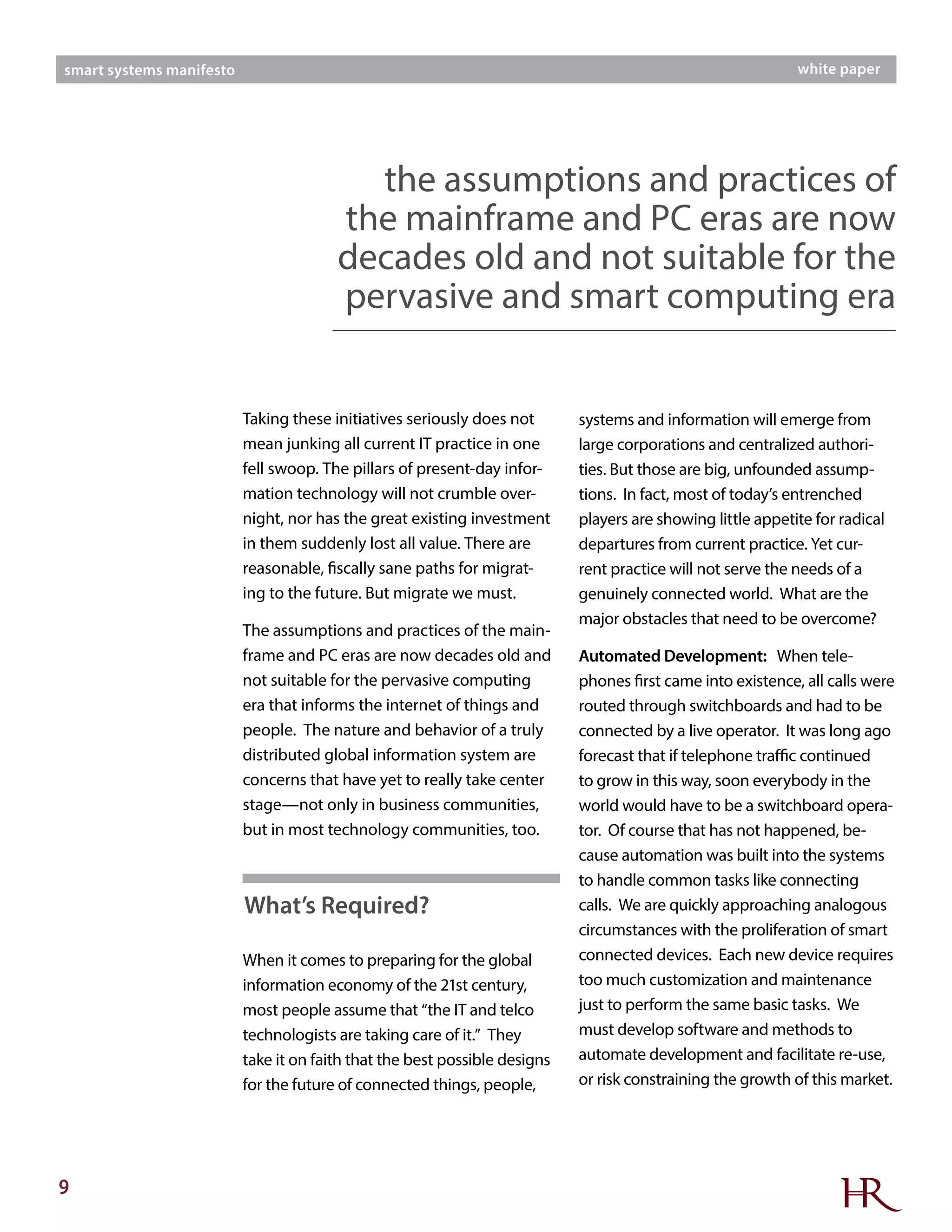 9
smart systems manifesto white paper
Taking these initiatives seriously does not
mean junking all current IT practice in one
fell swoop. The pillars of present-day infor-
mation technology will not crumble over-
night, nor has the great existing investment
in them suddenly lost all value. There are
reasonable, fiscally sane paths for migrat-
ing to the future. But migrate we must.
The assumptions and practices of the main-
frame and PC eras are now decades old and
not suitable for the pervasive computing
era that informs the internet of things and
people. The nature and behavior of a truly
distributed global information system are
concerns that have yet to really take center
stage—not only in business communities,
but in most technology communities, too.
When it comes to preparing for the global
information economy of the 21st century,
most people assume that “the IT and telco
technologists are taking care of it.” They
take it on faith that the best possible designs
for the future of connected things, people,
systems and information will emerge from
large corporations and centralized authori-
ties. But those are big, unfounded assump-
tions. In fact, most of today’s entrenched
players are showing little appetite for radical
departures from current practice. Yet cur-
rent practice will not serve the needs of a
genuinely connected world. What are the
major obstacles that need to be overcome?
Automated Development: When tele-
phones first came into existence, all calls were
routed through switchboards and had to be
connected by a live operator. It was long ago
forecast that if telephone traffic continued
to grow in this way, soon everybody in the
world would have to be a switchboard opera-
tor. Of course that has not happened, be-
cause automation was built into the systems
to handle common tasks like connecting
calls. We are quickly approaching analogous
circumstances with the proliferation of smart
connected devices. Each new device requires
too much customization and maintenance
just to perform the same basic tasks. We
must develop software and methods to
automate development and facilitate re-use,
or risk constraining the growth of this market.
the assumptions and practices of
the mainframe and PC eras are now
decades old and not suitable for the
pervasive and smart computing era
What’s Required?
 