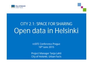 CITY 2.1: SPACE FOR SHARING
Open data in Helsinki
reSITE Conference Prague
18th June 2015
Project Manager Tanja Lahti
City of Helsinki, Urban Facts
 