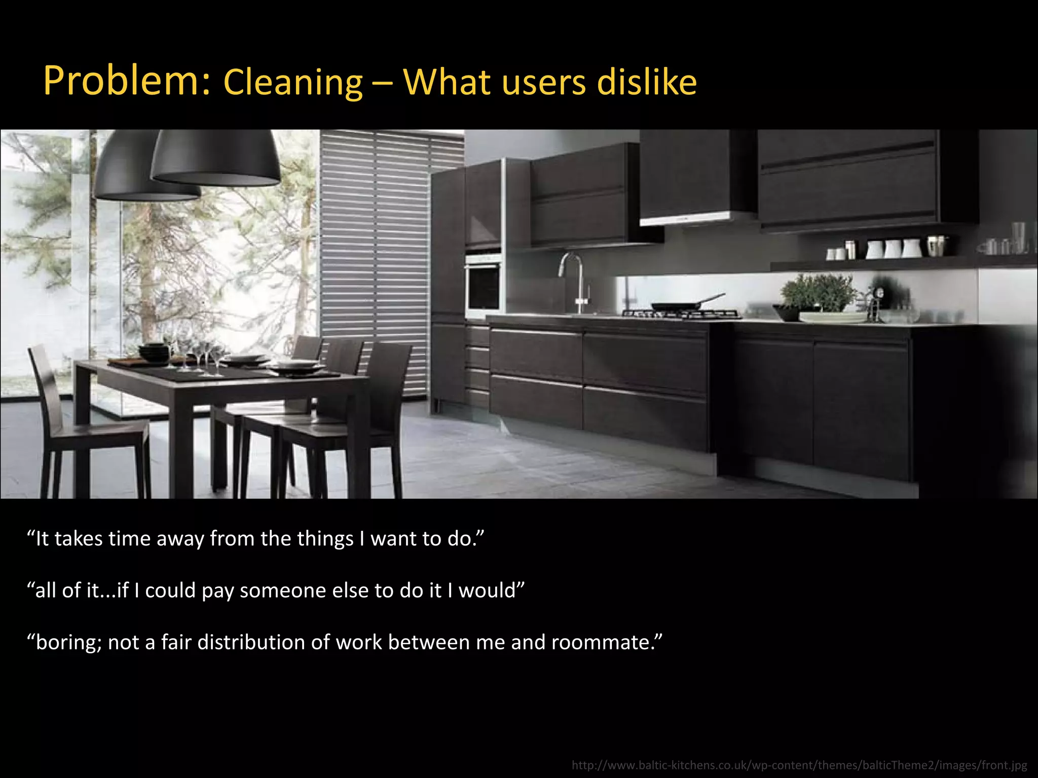 Problem: Cleaning – What users dislike
“It takes time away from the things I want to do.”
“all of it...if I could pay someone else to do it I would”
“boring; not a fair distribution of work between me and roommate.”
http://www.baltic-kitchens.co.uk/wp-content/themes/balticTheme2/images/front.jpg