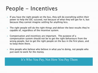    If you have the right people on the bus, they will do everything within their
    power to help the SSC succeed, not because of what they will get for it, but
    because they cannot imagine settling for anything less.

   The right people will do the right things and deliver the best results they‘re
    capable of, regardless of the incentive system.

   Compensation and incentives are important. The purpose of a
    compensation system should not be to get the right behaviours from the
    wrong people, but to get the right people on the bus in the first place, and
    to keep them there.

   Hire people who believe who believe in what you‘re doing, not people who
    just want to work for the money.


              It’s Who You Pay, Not How You Pay Them
 