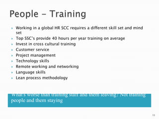    Working in a global HR SCC requires a different skill set and mind
    set
   Top SSC‘s provide 40 hours per year training on average
   Invest in cross cultural training
   Customer service
   Project management
   Technology skills
   Remote working and networking
   Language skills
   Lean process methodology



What's worse than training staff and them leaving? Not training
people and them staying

                                                                         11
 