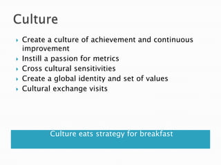    Create a culture of achievement and continuous
    improvement
   Instill a passion for metrics
   Cross cultural sensitivities
   Create a global identity and set of values
   Cultural exchange visits




           Culture eats strategy for breakfast
 
