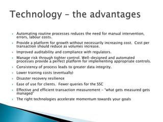    Automating routine processes reduces the need for manual intervention,
    errors, labour costs.
   Provide a platform for growth without necessarily increasing cost. Cost per
    transaction should reduce as volumes increase.
   Improved auditability and compliance with regulators.
   Manage risk through tighter control. Well-designed and automated
    processes provide a perfect platform for implementing appropriate controls.
   Consistency of process leads to greater data integrity.
   Lower training costs (eventually)
   Disaster recovery resilience
   Ease of use for clients. Fewer queries for the SSC
   Effective and efficient transaction measurement – ―what gets measured gets
    managed‖
   The right technologies accelerate momentum towards your goals
 