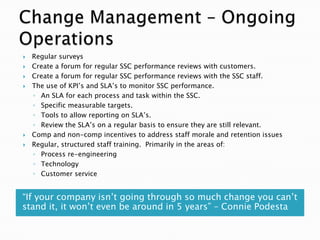    Regular surveys
   Create a forum for regular SSC performance reviews with customers.
   Create a forum for regular SSC performance reviews with the SSC staff.
   The use of KPI‘s and SLA‘s to monitor SSC performance.
    ◦ An SLA for each process and task within the SSC.
    ◦ Specific measurable targets.
    ◦ Tools to allow reporting on SLA‘s.
    ◦ Review the SLA‘s on a regular basis to ensure they are still relevant.
   Comp and non-comp incentives to address staff morale and retention issues
   Regular, structured staff training. Primarily in the areas of:
    ◦ Process re-engineering
    ◦ Technology
    ◦ Customer service


―If your company isn‘t going through so much change you can‘t
stand it, it won‘t even be around in 5 years‖ – Connie Podesta
 