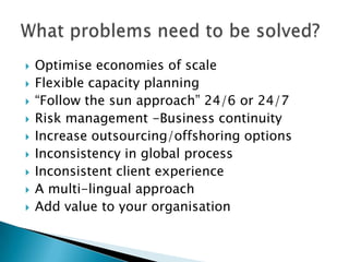    Optimise economies of scale
   Flexible capacity planning
   ―Follow the sun approach‖ 24/6 or 24/7
   Risk management -Business continuity
   Increase outsourcing/offshoring options
   Inconsistency in global process
   Inconsistent client experience
   A multi-lingual approach
   Add value to your organisation
 