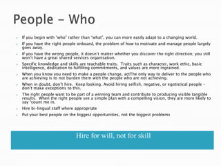    If you begin with ―who‖ rather than ―what‖, you can more easily adapt to a changing world.
   If you have the right people onboard, the problem of how to motivate and manage people largely
    goes away.
   If you have the wrong people, it doesn‘t matter whether you discover the right direction; you still
    won‘t have a great shared services organisation.
   Specific knowledge and skills are teachable traits. Traits such as character, work ethic, basic
    intelligence, dedication to fulfilling commitments, and values are more ingrained.
   When you know you need to make a people change, actThe only way to deliver to the people who
    are achieving is to not burden them with the people who are not achieving.
   When in doubt, don‘t hire. Keep looking. Avoid hiring selfish, negative, or egotistical people –
    don‘t make exceptions to this.
   The right people want to be part of a winning team and contribute to producing visible tangible
    results. When the right people see a simple plan with a compelling vision, they are more likely to
    say ―count me in.
   Hire bi-lingual staff where appropriate
   Put your best people on the biggest opportunities, not the biggest problems




                                Hire for will, not for skill
 
