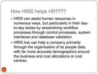How HRIS helps HR????
      HRIS can assist human resources in
       numerous ways, but particularly in their day-
       to-day duties by streamlining workflow
       processes through control processes, system
       interfaces and database validation.
      HRIS has can help a company primarily
       through the organisation of its people data,
       with far more accurate demographics around
       the business and cost allocations or cost
       centres.

12
 