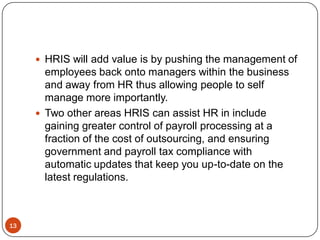  HRIS will add value is by pushing the management of
       employees back onto managers within the business
       and away from HR thus allowing people to self
       manage more importantly.
      Two other areas HRIS can assist HR in include
       gaining greater control of payroll processing at a
       fraction of the cost of outsourcing, and ensuring
       government and payroll tax compliance with
       automatic updates that keep you up-to-date on the
       latest regulations.



13
 