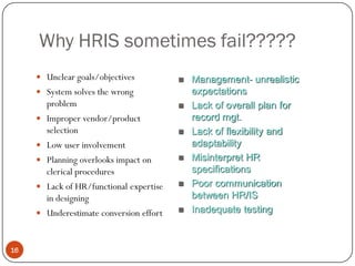 Why HRIS sometimes fail?????
      Unclear goals/objectives             Management- unrealistic
      System solves the wrong               expectations
       problem                              Lack of overall plan for
      Improper vendor/product               record mgt.
       selection                            Lack of flexibility and
      Low user involvement                  adaptability
      Planning overlooks impact on         Misinterpret HR
       clerical procedures                   specifications
      Lack of HR/functional expertise      Poor communication
       in designing                          between HR/IS
      Underestimate conversion effort      Inadequate testing



16
 