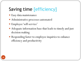 Saving time [efficiency]
      Easy data maintenance
      Administrative processes automated
      Employee „self-service‟
      Adequate information base that leads to timely and just
       decision making
      Responding faster to employee inquiries to enhance
       efficiency and productivity




18
 