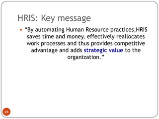 HRIS: Key message
      “By automating Human Resource practices,HRIS
       saves time and money, effectively reallocates
       work processes and thus provides competitive
         advantage and adds strategic value to the
                      organization.”




23
 